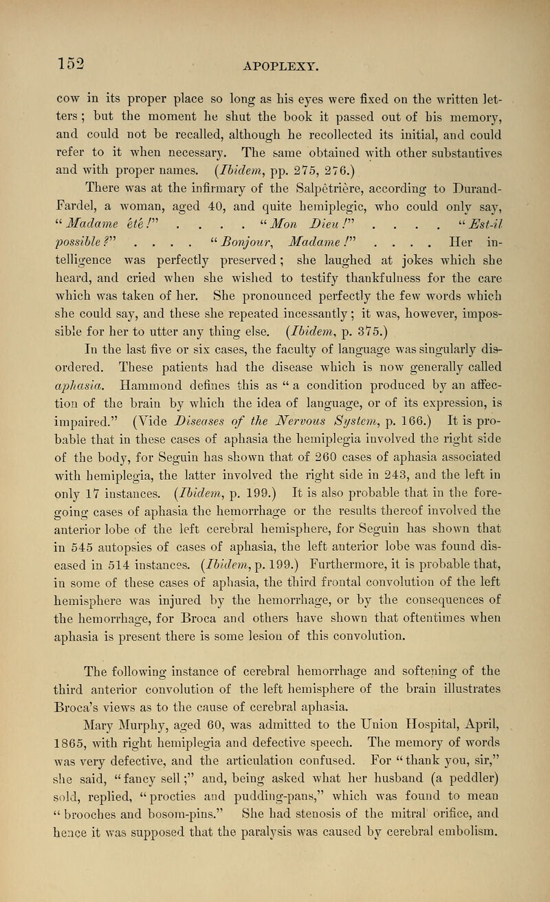 cow in its proper place so long as Lis eyes were fixed on the written let- ters ; but the moment he shut the book it passed out of bis memory, and could not be recalled, although he recollected its initial, and could refer to it when necessary. The same obtained with other substantives and with proper names. [Ibidem, pp. 275, 276.) There was at the infirmary of the Salpetriere, according to Durand- Fardel, a woman, aged 40, and quite hemiplegic, who could only say, '■'■Madame ete P' .... ■ Mon Bleu P' ....  Est-il possible .^ ....  Bonjour, Madame / .... Her in- telligence was perfectly preserved; she laughed at jokes which she heai'd, and cried when she wished to testify thankfulness for the care which was taken of her. She pronounced perfectly the few words which she could say, and these she repeated incessantly; it was, however, impos- sible for her to utter any thing else. [Ibidem, p. 375.) In the last five or six cases, the faculty of language was singularly dis- ordered. These patients had the disease which is now generally called aphasia. Hammond defines this as  a condition produced by an affec- tion of the brain by which the idea of language, or of its expression, is impaired. (Vide Diseases of the Nervous St/stem,-p. 166.) It is pro- bable that in these cases of aphasia the hemiplegia involved the right side of the body, for Seguin has shown that of 260 cases of aphasia associated with hemiplegia, the latter involved the right side in 243, and the left in only 17 instances. [Ibidem, p. 199.) It is also probable that in the fore- going cases of aphasia the hemorrhage or the results thereof involved the anterior lobe of the left cerebral hemisphere, for Seguin has shown that in 545 autopsies of cases of aphasia, the left anterior lobe was found dis- eased in 514 instances. [Ibidem, p. 199.) Furthermore, it is probable that, in some of these cases of aphasia, the third frontal convolution of the left hemisphere was injured by the hemorrhage, or by the consequences of the hemorrhage, for Broca and others have shown that oftentimes when aphasia is present there is some lesion of this convolution. The following instance of cerebral hemorrhage and softening of the third anterior convolution of the left hemisphere of the brain illustrates Broca's views as to the cause of cerebral aphasia. Mary Murphy, aged 60, was admitted to the Union Hospital, April, 1865, with right hemiplegia and defective speech. The memory of words was very defective, and the articulation confused. For  thank you, sir, she said,  fancy sell; and, being asked what her husband (a peddler) sold, replied,  procties and pudding-pans, which was found to mean  brooches and bosom-pins. She had stenosis of the mitral orifice, and hence it was supposed that the paralysis was caused by cerebral embolism.