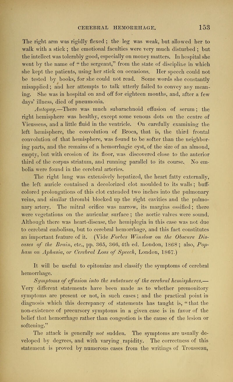 The right arm was rigidly flexed ; the leg was weak, but allowed her to walk with a stick ; the emotional faculties were very much disturbed ; but the intellect was tolerably good, especially on money matters. In hospital she went by the name of  the sergeant, from the state of discipline in which she kept the patients, using her stick on occasions. Her speech could not be tested by books, for she could not read. Some words she constantly misapplied; and her attempts to talk utterly failed to convey any mean- ing. She was in hospital on and off for eighteen months, and, after a few days' illness, died of pneumonia. Autopsy.—There was much subarachnoid effusion of serum; the right hemisphere was healthy, except some venous dots on the centre of Vieussens, and a little fluid in the ventricle. On carefully examining the left hemisphere, the convolution of Broca, that is, the third frontal convolution of that hemisphere, was found to be softer than the neighbor- ing parts, and the remains of a hemorrhagic cyst, of the size of an almond, empty, but with erosion of its floor, was discovered close to the anterior third of the corpus striatum, and running parallel to its course. No em- bolia were found in the cerebral arteries. The right lung was extensively hepatized, the heart fatty externally, the left auricle contained a decolorized clot moulded to its walls; buff- colored prolongations of this clot extended two inches into the pulmonary veins, and similar thrombi blocked up the right cavities and the pulmo- nary artery. The mitral orifice was narrow, its margins ossified; there were vegetations on the auricular surface ; the aortic valves were sound. Although there was heart-disease, the hemiplegia in this case was not due to cerebral embolism, but to cerebral hemorrhage, and this fact constitates an important feature of it. (Vide Forbes Winslow on the Obscure Dis- eases of the Brain, etc., pp. 365, 366, 4th ed. London, 1868 ; also, Poj)- ham on Aphasia, or Cerebral Loss of Speech, London, 1867.) It will be useful to epitomize and classify the symptoms of cerebral hemorrhage. Symptoms of effusion into the substance of the cerebral hemispheres.— Very different statements have been made as to whether premonitory symptoms are present or not, in such cases; and the practical point in diagnosis which this decrepancy of statements has taught is,  that the non-existence of precursory symptoms in a given case is in favor of the belief that hemorrhage rather than congestion is the cause of the lesion or softening. The attack is generally not sudden. TTie symptoms are usually de- veloped by degrees, and with varying rapidity. The correctness of this statement is proved by numerous cases from the writings of Trousseau,