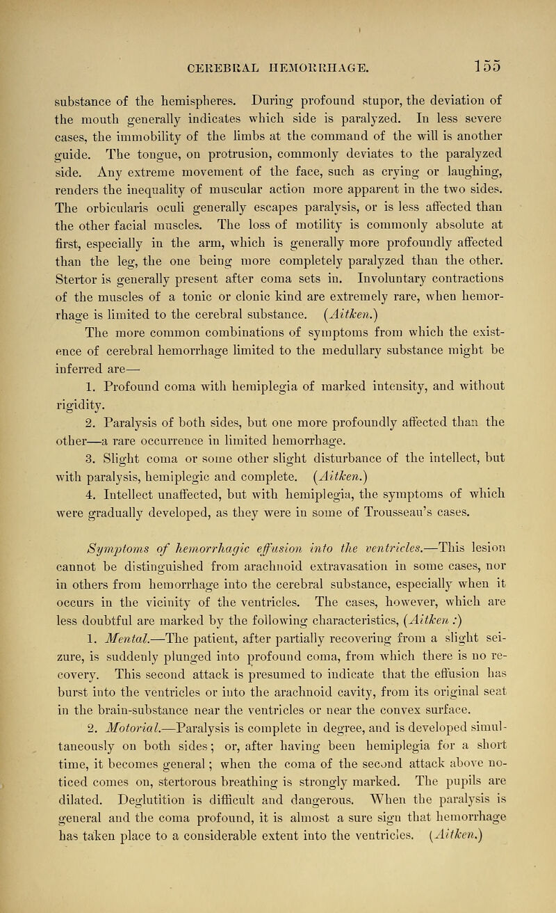 substance of tlie hemispheres. During profound stupor, the deviation of the mouth generally indicates which side is paralyzed. In less severe cases, the immobility of the limbs at the command of the will is another guide. The tongue, on protrusion, commonly deviates to the paralyzed side. Any extreme movement of the face, such as crying or laughing, renders the inequality of muscular action more apparent in the two sides. The orbicularis oculi generally escapes paralysis, or is less affected than the other facial muscles. The loss of motihty is commonly absolute at first, especially in the arm, which is generally more profoundly affected than the leg, the one being more completely paralyzed than the other. Stertor is generally present after coma sets in. Involuntary contractions of the muscles of a tonic or clonic kind are extremely rare, when hemor- rhage is limited to the cerebral substance. [Aitken.) The more common combinations of symptoms from which the exist- ence of cerebral hemorrhage limited to the medullary substance might be inferred are— 1. Profound coma with hemiplegia of marked intensity, and without rigidity. 2. Paralysis of both sides, but one more profoundly affected than the other—a rare occurrence in limited hemorrhage. 3. Slight coma or some other slight disturbance of the intellect, but with paralysis, hemiplegic and complete. [Aitken.) 4. Intellect unaffected, but with hemiplegia, the symptoms of which were gradually developed, as they were in some of Trousseau's cases. Symjjtoms of hemorrhagic effusion into the ventricles,—This lesion cannot be distinguished from arachnoid extravasation in some cases, nor in others from hemorrhage into the cerebral substance, especially when it occurs in the vicinity of the ventricles. The cases, however, which are less doubtful are marked by the following characteristics, (Aitken :) 1. Mental.—The patient, after partially recovering from a slight sei- zure, is suddenly plunged into profound coma, from which there is no re- covery. This second attack is presumed to indicate that the effusion has burst into the ventricles or into the arachnoid cavity, from its original seat in the brain-substance near the ventricles or near the convex surface. 2. Motorial.—Paralysis is complete in degree, and is developed simul- taneously on both sides; or, after having been hemiplegia for a short time, it becomes general; when the coma of the second attack above no- ticed comes on, stertorous breathing is strongly marked. The pupils are dilated. Deglutition is difficult and dangerous. When the paralysis is general and the coma profound, it is almost a sure sign that hemorrhage has taiken place to a considerable extent into the ventricles. [Aitken.)