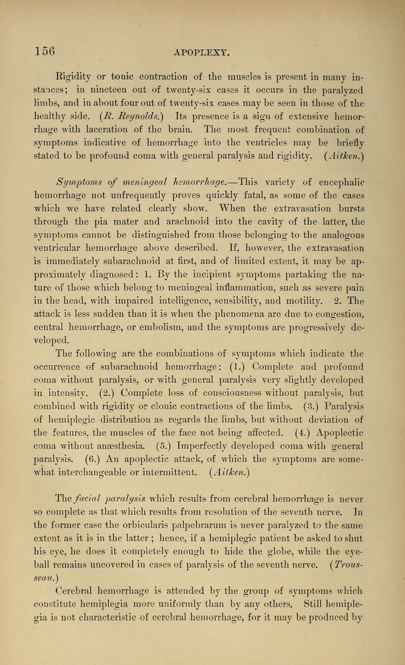 Rigidity or tonic contraction of the muscles is present in many in- stances; in nineteen out of twenty-six cases it occurs in the paralyzed limbs, and in about four out of twenty-six cases may be seen in those of the healthy side. (i^. Reynolds.) Its presence is a sign of extensive hemor- rhage with laceration of the brain. The most frequent con:ibination of symptoms indicative of hemorrhage into the ventricles may be briefly stated to be profound coma with general paralysis and rigidity. {Aitken.) Symptoms of meningeal hsmorrhage.—This variety of encephalic hemorrhage not unfrequently proves quickly fatal, as some of the cases which we have related clearly show. When the extravasation bursts through the pia mater and arachnoid into the cavity of the latter, the symptoms cannot be distinguished from those belonging to the analogous A'entricular hemorrhage above described. If, however, the extravasation is immediately subarachnoid at first, and of limited extent, it may be ap- proximately diagnosed: 1. By the incipient symptoms partaking the na- ture of those which belong to meningeal inflammation, such as severe pain in the head, with impaired intelligence, sensibility, and motility. 2. The attack is less sudden than it is when the phenomena are due to congestion, central hemorrhage, or embolism, and the symptoms are progressively de- veloped. The following are the combinations of symptoms which indicate the occurrence of subarachnoid hemorrhage: (1.) Complete and profound coma without paralysis, or with general paralysis very slightly developed in intensity. (2.) Complete loss of consciousness without paralysis, but combined with rigidity or clonic contractions of the limbs. (3.) Paralysis of hemiplegic distribution as regards the limbs, but without deviation of the features, the muscles of the face not being afi'ected. (4.) Apoplectic coma without anaesthesia. (5.) Imperfectly developed coma with general paralysis. (6.) An apoplectic attack, of which the symptoms are some- what interchangeable or intermittent. [Aitken.) The facial p)o,ralysis which results from cerebral hemorrhage is never so complete as that which results from resolution of the seventh nerve. In the former case the orbicularis palpebrarum is never paralyzed to the same extent as it is in the latter ; hence, if a hemiplegic patient be asked to shut his eye, he does it completely enough to hide the globe, while the eye- ball remains uncovered in cases of paralysis of the seventh nerve. [Trous- seau.) Cerebral hemorrhage is attended by the group of symptoms which constitute hemiplegia more uniformly than by any others. Still hemiple- gia is not characteristic of cerebral hemorrhage, for it may be produced by