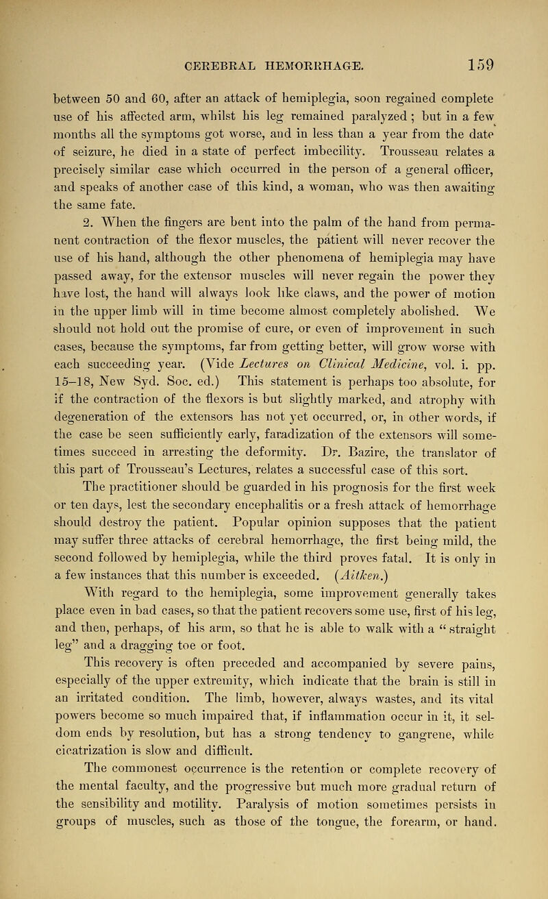 between 50 and 60, after an attack of hemiplegia, soon regained complete use of Ms affected arm, -whilst his leg remained paralyzed ; but in a few months all the symptoms got worse, and in less than a year from the date of seizure, he died in a state of perfect imbecility. Trousseau relates a precisely similar case which occurred in the person of a general oflScer, and speaks of another case of this kind, a woman, who was then awaiting the same fate. 2. When the fingers are bent into the palm of the band from perma- nent contraction of the flexor muscles, the patient will never recover the use of his hand, although the other phenomena of hemiplegia may have passed away, for the extensor muscles will never regain the power thev have lost, the hand will always look like claws, and the power of motion in the upper limb will in time become almost completely abolished. We should not hold out the promise of cure, or even of improvement in such cases, because the symptoms, far from getting better, will grow worse with each succeeding year. (Vide Lectures on Clinical Medicine, vol. i. pp. 15-18, New Syd. Soc. ed.) This statement is perhaps too absolute, for if the contraction of the flexors is but slightly marked, and atrophy with degeneration of the extensors has not yet occurred, or, in other words, if the case be seen sufiiciently early, faradization of the extensors will some- times succeed in arresting the deformity. Dr. Bazire, the translator of this part of Trousseau's Lectures, relates a successful case of this sort. The practitioner should be guarded in his prognosis for the first week or ten days, lest the secondary encephalitis or a fresh attack of hemorrhage should destroy the patient. Popular opinion supposes that the patient may sufi'er three attacks of cerebral hemorrhage, the first being mild, the second followed by hemiplegia, while the third proves fatal. It is only in a few instances that this number is exceeded. (^Aifken.) With regard to the hemiplegia, some improvement generally takes place even in bad cases, so that the patient recovers some use, first of his leg, and then, perhaps, of his arm, so that he is able to walk with a  straight leg and a dragging toe or foot. This recovery is often preceded and accompanied by severe pains, especially of the upper extremity, which indicate that the brain is still in an irritated condition. The limb, however, always wastes, and its vital powers become so much impaired that, if inflammation occur in it, it sel- dom ends by resolution, but has a strong tendency to gangrene, while cicatrization is slow and difficult. The commonest occurrence is the retention or complete recovery of the mental faculty, and the progressive but much more gradual return of the sensibility and motility. Paralysis of motion sometimes persists in groups of muscles, such as those of the tongue, the forearm, or hand.