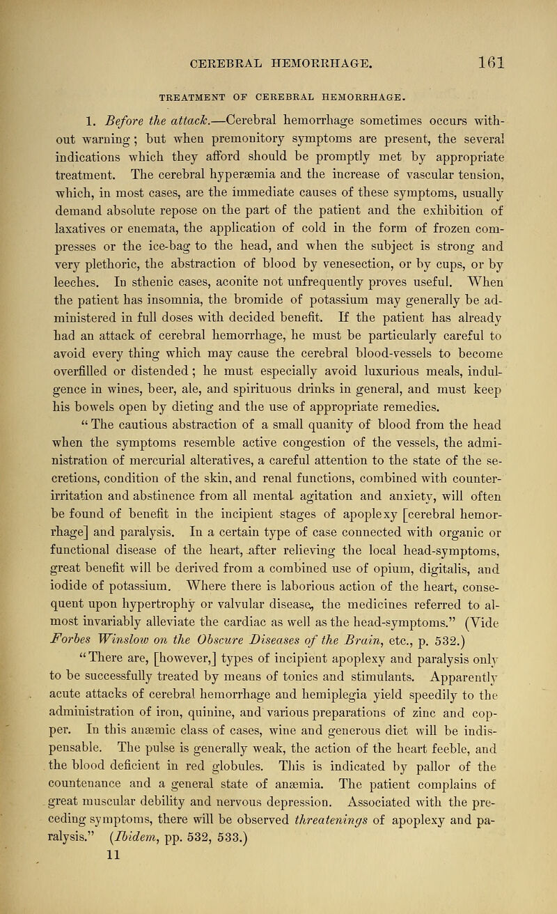 TREATMENT OF CEREBRAL HEMORRHAGE. 1. Before the attack.—Cerebral hemorrhage sometimes occurs with- out warning; hut when premonitory symptoms are present, the several indications which they afford should be promptly met by appropriate treatment. The cerebral hyperaemia and the increase of vascular tension, which, in most cases, are the immediate causes of these symptoms, usually demand absolute repose on the part of the patient and the exhibition of laxatives or enemata, the application of cold in the form of frozen com- presses or the ice-bag to the head, and when the subject is strong and very plethoric, the abstraction of blood by venesection, or by cups, or by leeches. In sthenic cases, aconite not unfrequently proves useful. When the patient has insomnia, the bromide of potassium may generally be ad- ministered in full doses with decided benefit. If the patient has already had an attack of cerebral hemorrhage, he must be particularly careful to avoid every thing which may cause the cerebral blood-vessels to become overfilled or distended; he must especially avoid luxurious meals, indul- gence in wines, beer, ale, and spirituous drinks in general, and must keep his bowels open by dieting and the use of appropriate remedies.  The cautious abstraction of a small quanity of blood from the head when the symptoms resemble active congestion of the vessels, the admi- nistration of mercurial alteratives, a careful attention to the state of the se- cretions, condition of the skin, and renal functions, combined with counter- irritation and abstinence from all mental agitation and anxiety, will often be found of benefit in the incipient stages of apoplexy [cerebral hemor- rhage] and paralysis. In a certain type of case connected with organic or functional disease of the heart,-after relieving the local head-symptoms, great benefit will be derived from a combined use of opium, digitalis, and iodide of potassium. Where there is laborious action of the heart, conse- quent upon hypertrophy or valvular diseasei, the medicines referred to al- most invariably alleviate the cardiac as well as the head-symptoms. (Vide Forbes Winslow on the Obscure Diseases of the Brain, etc., p. 532.) There are, [however,] types of incipient apoplexy and paralysis only to be successfully treated by means of tonics and stimulants. Apparently acute attacks of cerebral hemorrhage and hemiplegia yield speedily to the administration of iron, quinine, and various preparations of zinc and cop- per. In this ansemic class of cases, wine and generous diet will be indis- pensable. The pulse is generally weak, the action of the heart feeble, and the blood deficient in red globules. Tliis is indicated by pallor of the countenance and a general state of anaemia. The patient complains of great muscular debility and nervous depression. Associated with the pre- ceding symptoms, there will be observed threatenings of apoplexy and pa- ralysis. {Ibidem, pp. 532, 633.) 11