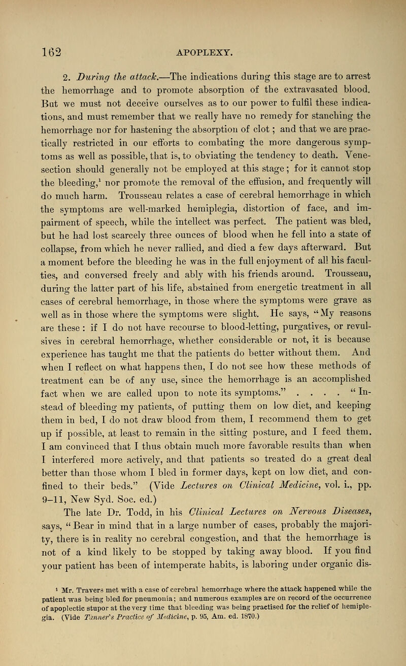 2. During the attach.—The indications during this stage are to arrest the hemorrhage and to promote absorption of the extravasated blood. Bat we must not deceive ourselves as to our power to fulfil these indica- tions, and must remember that we really have no remedy for stanching the hemorrhage nor for hastening the absorption of clot; and that we are prac- tically restricted in our efforts to combating the more dangerous symp- toms as well as possible, that is, to obviating the tendency to death. Vene- section should generally not be employed at this stage; for it cannot stop the bleeding,' nor promote the removal of the effusion, and frequently will do much harm. Trousseau relates a case of cerebral hemorrhage in which the symptoms are well-marked hemiplegia, distortion of face, and im- pairment of speech, while the intellect was perfect. The patient was bled, but he had lost scarcely three ounces of blood when he fell into a state of collapse, from which he never rallied, and died a few days afterward. But a moment before the bleeding he was in the full enjoyment of all his facul- ties, and conversed freely and ably with his friends around. Trousseau, during the latter part of his life, abstained from energetic treatment in all cases of cerebral hemorrhage, in those where the symptoms were grave as well as in those where the symptoms were slight. He says, My reasons are these : if I do not have recourse to blood-letting, purgatives, or revul- sives in cerebral hemorrhage, whether considerable or not, it is because experience has taught ntie that the patients do better without them. And when I reflect on what happens then, I do not see how these methods of treatment can be of any use, since the hemorrhage is an accomphshed fact when we are called upon to note its symptoms. . . . . In- stead of bleeding my patients, of putting them on low diet, and keeping them in bed, I do not draw blood from them, I recommend them to get up if possible, at least to remain in the sitting posture, and I feed them. I am convinced that I thus obtain much more favorable results than when I interfered more actively, and that patients so treated do a great deal better than those whom I bled in former days, kept on low diet, and con- fined to their beds. (Vide Lectures on Clinical Medicine, vol. i., pp. 9-11, New Syd. Soc. ed.) The late Dr. Todd, in his Cliyiical Lectures on Nervous Diseases, says,  Bear in mind that in a large number of cases, probably the majori- ty, there is in reality no cerebral congestion, and that the hemorrhage is not of a kind likely to be stopped by taking away blood. If you find your patient has been of intemperate habits, is laboring under organic dis- > Mr. Travers met -with a case of cerebral hemorrhage where the attack happened while the patient was being bled for pneumonia; and numerous examples are on record of the occurrence of apoplectic stupor at the very time that bleeding was being practised for the relief of hemiple- gia. (Vide Tanner's Practice of Medicine, p. 95, Am. ed. 1870.)