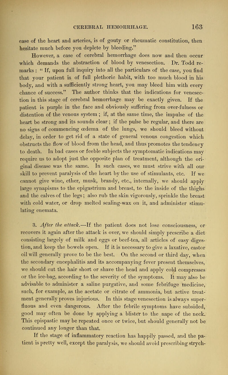 ease of the heart and arteries, is of gouty or rheumatic constitution, then hesitate much before you deplete by bleeding. However, a case of cerebral hemorrhage does now and then occur which demands the abstraction of blood by venesection. Dr. Todd re- marks :  If, upon full inquiry into all the particulars of the case, you find that your patient is of full plethoric habit, with too much blood in his body, and with a suflBciently strong heart, you may bleed him with every chance of success. The author thinks that the indications for venesec- tion in this stage of cerebral hemorrhage may be exactly given. If the patient is purple in the face and obviously suffering from over-fulness or distention of the venous system ; if, at the same time, the impulse of the heart be strong and its sounds clear; if the pulse be regular, and there are no signs of commencing oedema of the lungs, we should bleed without delay, in order to get rid of a state of general venous congestion which obstructs the flow of blood from the head, and thus promotes the tendency to death. In bad cases or feeble subjects the symptomatic indications may require us to adopt just the opposite plan of treatment, although the ori- ginal disease was the same. In such cases, we must strive with all our skill to prevent paralysis of the heart by the use of stimulants, etc. If we cannot give wine, ether, musk, brandy, etc., internally, we should apply large synapisms to the epigastrium and breast, to the inside of the thighs and the calves of the legs; also rub the skin vigorously, sprinkle the breast with cold water, or drop melted sealing-wax on it, and administer stimu- lating cnemata. 3. After the attack.—If the patient does not lose consciousness, or recovers it again after the attack is over, we should simply prescribe a diet consisting largely of milk and eggs or beef-tea, all articles of easy diges- tion, and keep the bowels open. If it is necessary to give a laxative, castor oil will generally prove to be the best. On the second or third day, when the secondary encephalitis and its accompanying fever present themselves, we should cut the hair short or shave the head and apply cold compresses or the ice-bag, according to the severity of the symptoms. It may also be advisable to administer a saline purgative, and some febrifuge medicine, such, for example, as the acetate or citrate of ammonia, but active treat- ment generally proves injurious. In this stage venesection is always super- fluous and even dangerous. After the febrile symptoms have subsided, good may often be done by applying a blistef to the nape of the neck. This epispastic maybe repeated once or twice, but should generally not be continued any longer than that. If the stage of inflammatory reaction has happily passed, and the pa- tient is pretty well, except the paralysis, we should avoid prescribing strych-