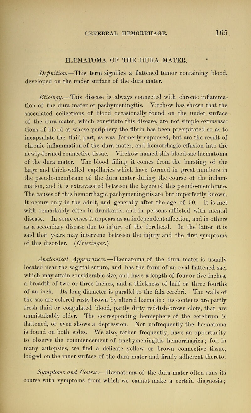HEMATOMA OF THE DURA MATER. Dejinition.—This terra signifies a flattened tumor containing blood, developed on the under surface of the dura mater. Etiology.—This disease is always connected with chronic inflamma- tion of the dura mater or pachymeningitis. Virchow has shown that the sacculated collections of blood occasionally found on the under surface of the dura mater, which constitute this disease, are not simple extravasa- tions of blood at whose periphery the fibrin has been precipitated so as to incapsulate the fluid part, as was formerly supposed, but are the result of chronic inflammation of the dura mater, and hemorrhagic effusion into the newly-formed connective tissue. Virchow named this blood-sac hsematoma of the dura mater. The blood filling it comes from the bursting of the large and thick-walled capillaries which have formed in great numbers in the pseudo-membrane of the dura mater during the course of the inflam- mation, and it is extravasated between the layers of this pseudo-membrane. The causes of this hemorrhagic pachymeningitis are but imperfectly known. It occurs only in the adult, and generally after the age of 50. It is met with remarkably often in drunkards, and in persons afflicted with mental disease. In some cases it appears as an independent affection, and in others as a secondary disease due to injury of the forehead. In the latter it is said that years may intervene between the injury and the first symptoms of this disorder. (^Gi'iesinger.) Anatomical Appearances.—Hsematoma of the dura mater is usually located near the sagittal suture, and has the form of an oval flattened sac, which may attain considerable size, and have a length of four or five inches, a breadth of two or three inches, and a thickness of half or three fourths of an inch. Its long diameter is parallel to the falx cerebri. The walls of the sac are colored rusty brown by altered haematin ; its contents are partly fresh fluid or coagulated blood, partly dirty reddish-brown clots, that are unmistakably older. The corresponding hemisphere of the cerebrum is flattened, or even shows a depression. Not unfrequently the haematoma is found on both sides. We also, rather frequently, have an opportunity to observe the commencement of pachymeningitis hemorrhagica; for, in many autopsies, we find a delicate yellow or brown connective tissue, lodged on the inner surface of the dura mater and firmly adherent thereto. Symptoms and Course.—Haematoma of the dura mater often runs its course with symptoms from which we cannot make a certain diagnosis;