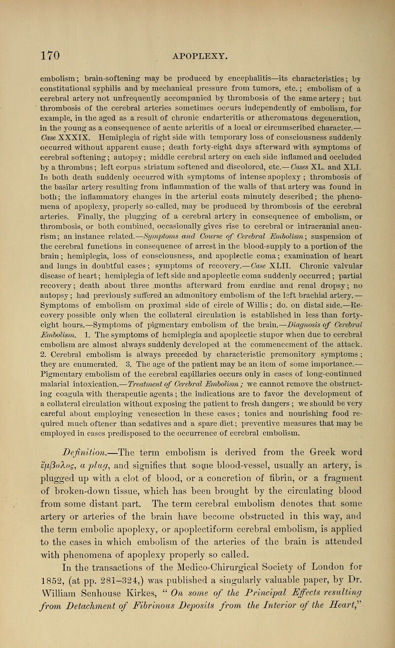 embolism; brain-softening may be produced by encephalitis—its characteristics; by constitutional syphilis and by mechanical pressure from tumors, etc.; embolism of a cerebral artery not unfrequently accompanied by thrombosis of the same artery; but thrombosis of the cerebral arteries sometimes occurs independently of embolism, for example, in the aged as a result of chronic endarteritis or atheromatous degeneration, in the young as a consequence of acute arteritis of a local or circumscribed character.— Case XXXIX. Hemiplegia of right side with temporary loss of consciousness suddenly occurred without apparent cause; death forty-eight daj's afterward with symptoms of cerebral softening; autopsy; middle cerebral artery on each side inflamed and occluded by a thrombus; left corpus striatum softened and discolored, etc.— Cases XL. and XLI. In both death suddenly occurred with symptoms of intense apoplexy ; thrombosis of the basilar artery resulting from inflammation of the walls of that artery was found in both; the inflammatory changes in the arterial coats minutely described; the pheno- mena of apoplexy, properly so-called, may be produced by thrombosis of the cerebral arteries. Finally, the plugging of a cerebral artery in consequence of embolism, or thrombosis, or both combined, occasionally gives rise to cerebral or intracranial aneu- rism; an instance related.—Symptoms and Course of Cerebral Emholism\ suspension of the cerebral functions in consequence of arrest in the blood-supply to a portion of the brain; hemiplegia, loss of consciousness, and apoplectic coma; examination of heart and lungs in doubtful cases; symptoms of recovery.—Case XLII. Chronic valvular disease of heart; hemiplegia of left side and apoplectic coma suddenly occurred; partial recovery; death about three months afterward from cardiac and renal dropsy; no autopsy; had previously suffered an admonitorj' embolism of the left brachial artery.— Symptoms of embolism on proximal side of circle of Willis ; do. on distal side.—Re- covery possible only when the collateral circulation is established in less than forty- eight hours.—Symptoms of pigmentary embolism of the brain.—Diagnosis of Cerebral Embolism. 1. The symptoms of hemiplegia and apoplectic stupor when due to cerebral embolism are almost always suddenly developed at the commencement of the attack. 2. Cerebral embolism is always preceded by characteristic premonitory symptoms; they are enumerated. 3. The age of the patient may be an item of some importance.— Pigmentary embolism of the cerebral capillaries occurs only in cases of long-continued malarial intoxication.—Treatment of Cerebral Embolism; we cannot remove the obstruct- ing coagula with therapeutic agents ; the indications are to favor the development of a collateral circulation without exposing the patient to fresh dangers ; we should be very careful about employing venesection in these cases; tonics and nourishing food re- quired much of tener than sedatives and a spare diet; preventive measures that may be employed in cases predisposed to the occurrence of cerebral embolism. Definition.—The term embolism is derived from the Greek word £[j.(3uXo£, a j)lug^ and signifies tliat sope blood-vessel, usually an artery, is plugged up with a clot of blood, or a concretion of fibrin, or a fragment of broken-down tissue, which has been brought by the circulating blood from some distant part. The term cerebral embolism denotes that some artery or arteries of the brain have become obstructed in this way, and the term embolic apoplexy, or apoplectiform cerebral embolism, is applied to the cases in which embolism of the arteries of the brain is attended Avith phenomena of apoplexy properly so called. In the transactions of the Medico-Chirurgical Society of London for 1852, (at pp. 281-324,) was published a singularly valuable paper, by Dr. William Senhouse Kirkes,  On some of the Principal Effects resulting from Detachment of Fibrinous Deposits from the Interior of the Heart^'