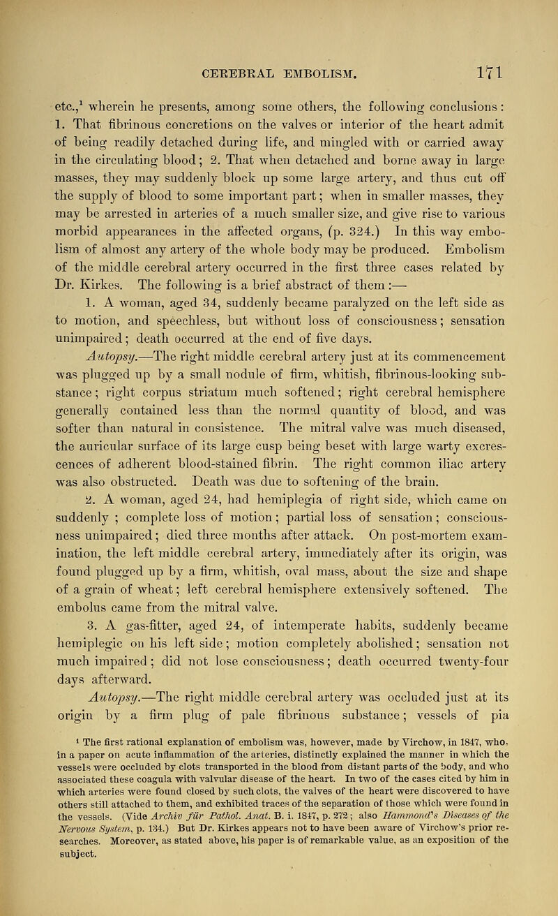 etc.,^ wlierein he presents, among some others, the following conclusions: 1. That fibrinous concretions on the valves or interior of the heart admit of being readily detached during life, and mingled with or carried away in the circulating blood; 2. That when detached and borne away in large masses, they may suddenly block up some large artery, and thus cut off the supply of blood to some important part; when in smaller masses, they may be arrested in arteries of a much smaller size, and give rise to various morbid appearances in the affected organs, (p. 324.) In this way embo- lism of almost any artery of the whole body may be produced. Embolism of the middle cerebral artery occurred in the first three cases related by Dr. Kirkes. The following is a brief abstract of them :— 1. A woman, aged 34, suddenly became paralyzed on the left side as to motion, and speechless, but without loss of consciousness; sensation unimpaired; death occurred at the end of five days. Autopsy.—The right middle cerebral artery just at its commencement was plugged up by a small nodule of firm, whitish, fibrinous-looking sub- stance ; right corpus striatum much softened; right cerebral hemisphere generally contained less than the normal quantity of blood, and was softer than natural in consistence. The mitral valve was much diseased, the auricular surface of its large cusp being beset with large warty excres- cences of adherent blood-stained fibrin. The right common iliac artery was also obstructed. Death was due to softening of the brain. ii. A woman, aged 24, had hemiplegia of right side, which came on suddenly ; complete loss of motion; partial loss of sensation; conscious- ness unimpaired; died three months after attack. On post-mortem exam- ination, the left middle cerebral artery, immediately after its origin, was found plugged up by a firm, whitish, oval mass, about the size and shape of a grain of wheat; left cerebral hemisphere extensively softened. The embolus came from the mitral valve. 3. A gas-fitter, aged 24, of intemperate habits, suddenly became heroiplegic on his left side; motion completely abolished; sensation not much impaired; did not lose consciousness; death occurred twenty-four days afterward. Autopsy.—The right middle cerebral artery was occluded just at its origin by a firm plug of pale fibrinous substance; vessels of pia ' The first rational explanation of embolism was, however, made by Virchow, in 1847, who, in a paper on acute inflammation of the arteries, distinctly explained the manner in which the vessels were occluded by clots transported in the blood from distant parts of the body, and who associated these coagula with valvular disease of the heart. In two of the cases cited by him in which arteries were found closed by such clots, the valves of the heart were discovered to have others still attached to them, and exhibited traces of the separation of those which were found in the vessels. (Vide Archiv filr Pathol. Anat. B. i. 1817, p. 273; also Hammond''s Diseases of the Nervous System, p. 134.) But Dr. Kirkes appears not to have been aware of Virchow's prior re- searches. Moreover, as stated above, his paper is of remarkable value, as an exposition of the subject.
