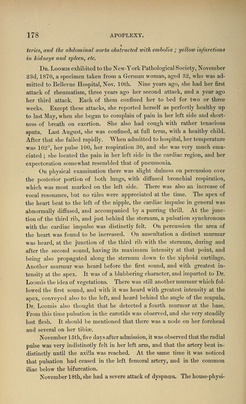 teries, and the abdominal aorta obstructed with embolia ; yellow infarctions in kidneys and spleen, etc. Dr. Loomis exhibited to tlie New-York Pathological Society, November 23cl, 1870, a specimen taken from a German woman, aged 32, who was ad- mitted to Bellevue Hospital, Nov. 10th. Nine years ago, she had her first attack of rheumatism, three years ago her second attack, and a year ago her third attack. Each of them confined her to bed for two or three weeks. Except these attacks, she reported herself as perfectly healthy up to last May, when she began to complain of pain in her left side and short- ness of breath on exertion. She also had cough with rather tenacious sputa. Last August, she was confined, at full term, with a healthy child. After that she failed rapidly. When admitted to hospital, her temperature was 102°, her pulse 100, her respiration 30, and she was very much ema- ciated ; she located the pain in her left side in the cardiac region, and her expectoration somewhat resembled that of pneumonia. On physical examination there was slight dulness on percussion over the posterior portion of both lungs, with difiused bronchial respiration, which was most marked on the left side. There was also an increase of vocal resonance, but no rales were appreciated at the time. The apex of the heart beat to the left of the nipple, the cardiac impulse in general was abnormally difiused, and accompanied by a purring thrill. At the junc- tion of the third rib, and just behind the sternum, a pulsation synchronous with the cardiac impulse was distinctly felt. On percussion the area of the heart was found to be increased. On auscultation a distinct murmur was heard, at the junction of the third rib with the sternum, during and after the second sound, having its maximum intensity at that point, and being also propagated along the sternum down to the xiphoid cartilage. Another murmur was heard before the first sound, and with greatest in- tensity at the apex. It was of a blubbering character, and imparted to Dr. Loomis the idea of vegetations. There was still another murmur which fol- lowed the first sound, and with it was heard with greatest intensity at the apex, conveyed also to the left, and heard behind the angle of the scapula. Dr. Loomis also thought that he detected a fourth murmur at the base. From this time pulsation in the carotids was observed, and she very steadily lost flesh. It should be mentioned that there was a node on her forehead and several on her tibige. November 16th, five days after admission, it was observed that the radial pulse was very indistinctly felt in her left arm, and that the artery beat in- distinctly until the axilla was reached. At the same time it was noticed that pulsation had ceased in the left femoral artery, and in the common iliac below the bifurcation, November 18th, she had a severe attack of dyspnoea. The house-physi-