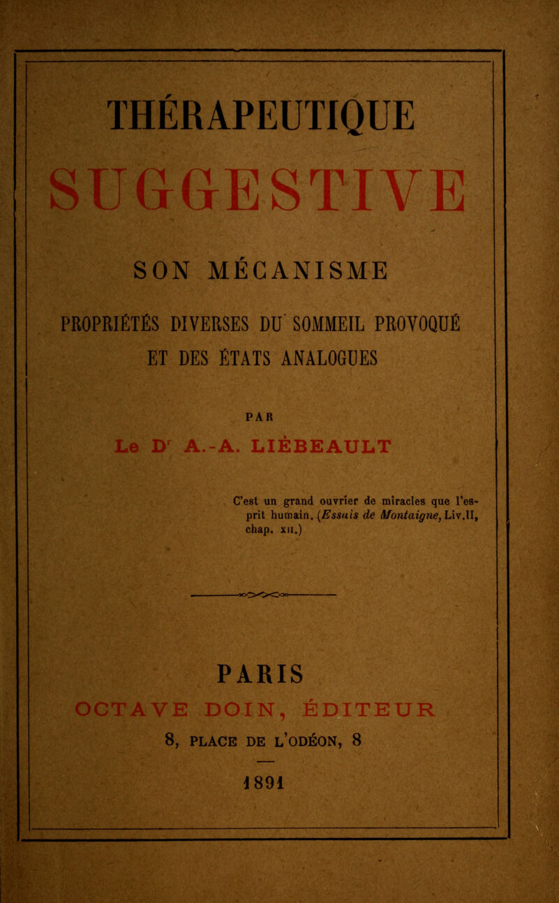 SUGGESTIVE SON MÉCANISME PROPRIÉTÉS DIVERSES DU SOMMEIL PROVOQUÉ ET DES ÉTATS ANALOGUES PAR Le Dr A.-A. LIÉBEAULT C'est un grand ouvrier de miracles que l'es- prit humain. (Essais de Montaigne, LivM, chap. xn.) PARIS OCTAVE DOIN, ÉDITEUR 8, PLACE DE L'ODÉON, 8