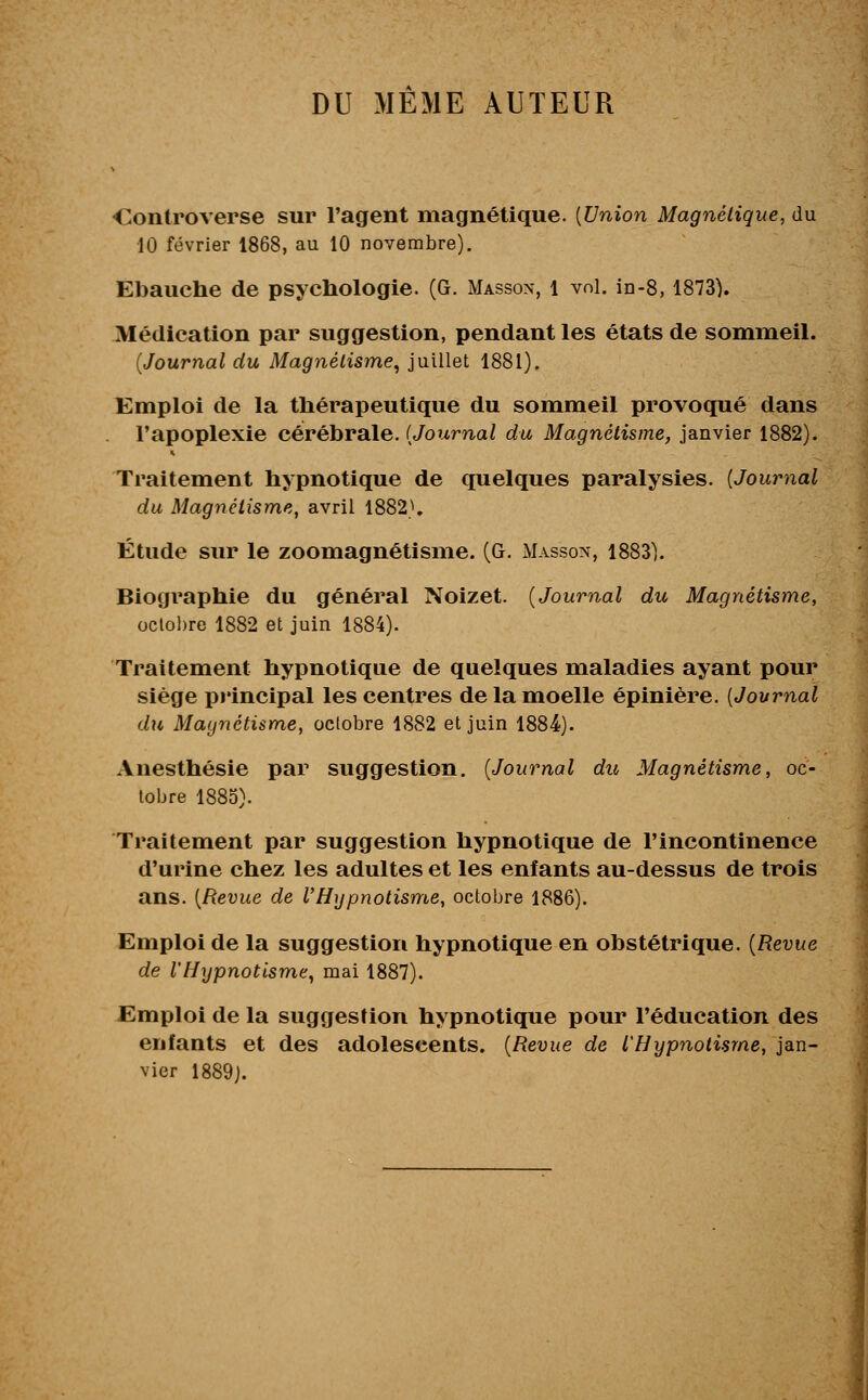 DU MÊME AUTEUR Controverse sur l'agent magnétique. {Union Magnétique, du 10 février 1868, au 10 novembre). Ebauche de psychologie. (G. Masson, 1 vol. in-8, 1873). Médication par suggestion, pendant les états de sommeil. (Journal du Magnétisme, juillet 1881). Emploi de la thérapeutique du sommeil provoqué dans l'apoplexie cérébrale. (Journal du Magnétisme, janvier 1882). Traitement hypnotique de quelques paralysies. {Journal du Magnétisme, avril 1882'1. Étude sur le zoomagnétisme. (G. Masson, 1883). Biographie du général Noizet. (Journal du Magnétisme, octobre 1882 et juin 1884). Traitement hypnotique de quelques maladies ayant pour siège principal les centres de la moelle épinière. (Journal du Magnétisme, octobre 1882 et juin 1884). Anesthésie par suggestion. (Journal du Magnétisme, oc- tobre 1885). Traitement par suggestion hypnotique de l'incontinence d'urine chez les adultes et les enfants au-dessus de trois ans. (Revue de VHypnotisme, octobre 1886). Emploi de la suggestion hypnotique en obstétrique. (Revue de l'Hypnotisme, mai 1887). Emploi de la suggestion hypnotique pour l'éducation des enfants et des adolescents. (Revue de l'Hypnotisme, jan- vier 1889J.