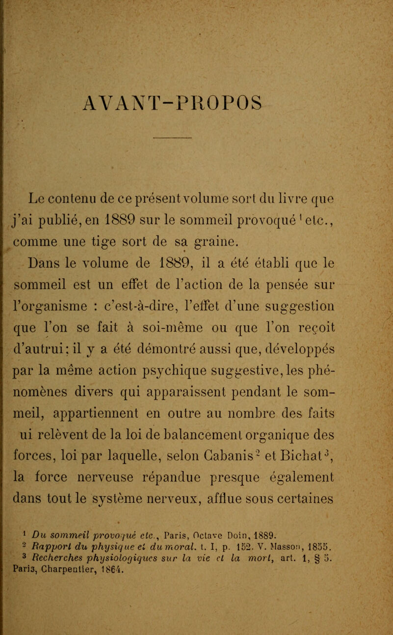 AVANT-PROPOS Le contenu de ce présent volume sort du livre que j'ai publié, en 1889 sur le sommeil provoqué l etc., comme une tige sort de sa graine. Dans le volume de 1889, il a été établi que le sommeil est un effet de l'action de la pensée sur l'organisme : c'est-à-dire, l'effet d'une suggestion que l'on se fait à soi-même ou que l'on reçoit cl'autrui; il y a été démontré aussi que, développés par la même action psychique suggestive, les phé- nomènes divers qui apparaissent pendant le som- meil, appartiennent en outre au nombre des faits ui relèvent de la loi de balancement organique des forces, loi par laquelle, selon Cabanis2 et Bichat3, la force nerveuse répandue presque également dans tout le système nerveux, afflue sous certaines 1 Du sommeil provoqué etc., Paris, Octave Doin, 1889. 2 Rapport du physique et du moral, t. I, p. 152. V. Masson, 1855. 3 Recherches physiologiques sur la vie et la mort, art. 1, § 5, Paria, Charpentier, 1864.