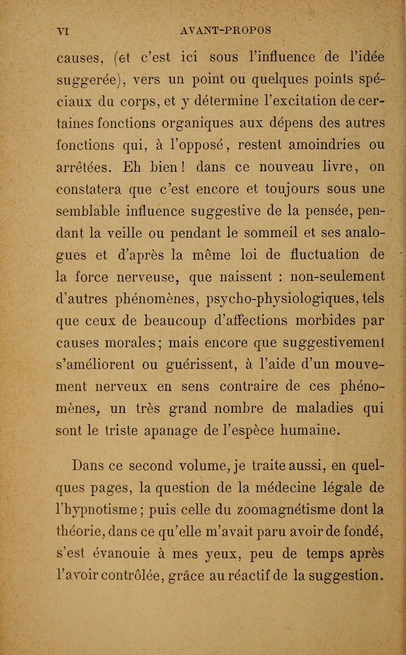causes, (et c'est ici sous l'influence de l'idée suggérée), vers un point ou quelques points spé- ciaux du corps, et y détermine l'excitation de cer- taines fonctions organiques aux dépens des autres fonctions qui, à l'opposé, restent amoindries ou arrêtées. Eh bien! dans ce nouveau livre, on constatera que c'est encore et toujours sous une semblable influence suggestive de la pensée, pen- dant la veille ou pendant le sommeil et ses analo- gues et d'après la même loi de fluctuation de la force nerveuse, que naissent : non-seulement d'autres phénomènes, psycho-physiologiques, tels que ceux de beaucoup d'affections morbides par causes morales; mais encore que suggestivement s'améliorent ou guérissent, à l'aide d'un mouve- ment nerveux en sens contraire de ces phéno- mènes, un très grand nombre de maladies qui sont le triste apanage de l'espèce humaine. Dans ce second volume, je traite aussi, en quel- ques pages, la question de la médecine légale de l'bypnotisme ; puis celle du zoomagnétisme dont la théorie, dans ce qu'elle m'avait paru avoir de fondé, s'est évanouie à mes yeux, peu de temps après l'avoir contrôlée, grâce au réactif de la suggestion.