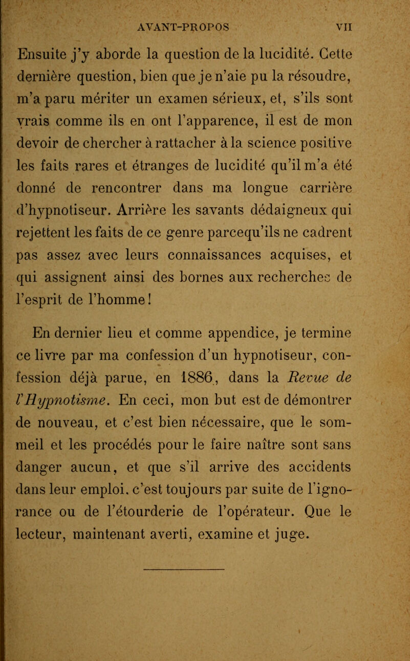 Ensuite j'y aborde la question de la lucidité. Cette dernière question, bien que je n'aie pu la résoudre, m'a paru mériter un examen sérieux, et, s'ils sont vrais comme ils en ont l'apparence, il est de mon devoir de chercher à rattacher à la science positive les faits rares et étranges de lucidité qu'il m'a été donné de rencontrer dans ma longue carrière d'hypnotiseur. Arrière les savants dédaigneux qui rejettent les faits de ce genre parcequ'ils ne cadrent pas assez avec leurs connaissances acquises, et qui assignent ainsi des bornes aux recherchée de l'esprit de l'homme ! En dernier lieu et comme appendice, je termine ce livre par ma confession d'un hypnotiseur, con- fession déjà parue, en 1886, dans la Revue de VHypnotisme. En ceci, mon but est de démontrer de nouveau, et c'est bien nécessaire, que le som- meil et les procédés pour le faire naître sont sans danger aucun, et que s'il arrive des accidents dans leur emploi, c'est toujours par suite de l'igno- rance ou de l'étourderie de l'opérateur. Que le lecteur, maintenant averti, examine et juge.