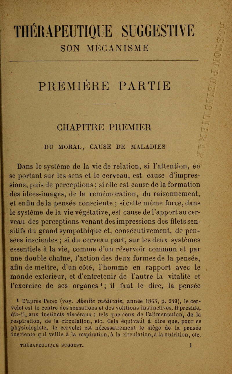 THÉRAPEUTIQUE SUGGESTIVE SON MÉCANISME PREMIÈRE PARTIE CHAPITRE PREMIER CAUSE DE MALADIES Dans le système de la vie de relation, si l'attention, en se portant sur les sens et le cerveau, est cause d'impres- sions, puis de perceptions ; si elle est cause de la formation des idées-images, de la remémoration, du raisonnement, et enfin de la pensée consciente ; si cette même force, dans le système de la vie végétative, est cause de l'apport au cer- veau des perceptions venant des impressions des filets sen- sitifs du grand sympathique et, consécutivement, de pen- sées inscientes ; si du cerveau part, sur les deux systèmes essentiels à la vie, comme d'un réservoir commun et par une double chaîne, l'action des deux formes de la pensée, afin de mettre, d'un côté, l'homme en rapport avec le monde extérieur, et d'entretenir de l'autre la vitalité et l'exercice de ses organes d ; il faut le dire, la pensée 1 D'après Perez (voy. Abeille médicale, année 1863, p. 249), le cer- velet est le centre des sensations et des volitions instinctives. Il préside, dit-il, aux instincts viscéraux : tels que ceux de l'alimentation, de la .respiration, de la circulation, etc. Cela équivaut à dire que, pour ce physiologiste, le cervelet est nécessairement le siège de la pensée inscieute qui veille à la respiration, à la circulation, à la nutrition, etc.