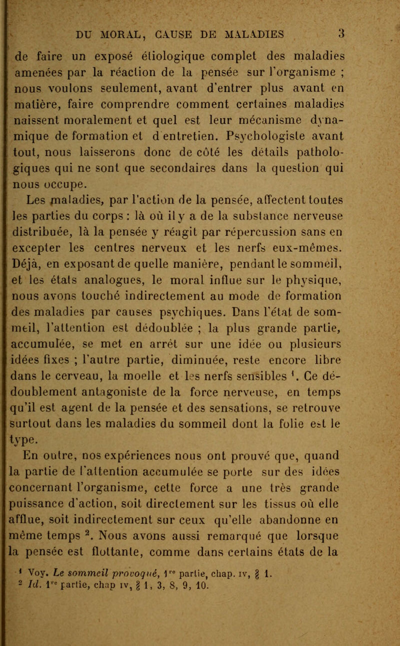 de faire un exposé étiologique complet des maladies amenées par la réaction de la pensée sur l'organisme ; nous voulons seulement, avant d'entrer plus avant en matière, faire comprendre comment certaines maladies naissent moralement et quel est leur mécanisme dyna- mique de formation et d entretien. Psychologisle avant tout, nous laisserons donc de côté les détails patholo- giques qui ne sont que secondaires dans la question qui nous occupe. Les maladies, par l'action de la pensée, affectent toutes les parties du corps : là où il y a de la substance nerveuse distribuée, là la pensée y réagit par répercussion sans en excepter les centres nerveux et les nerfs eux-mêmes. Déjà, en exposant de quelle manière, pendant le sommeil, et les états analogues, le moral influe sur le physique, nous avons touché indirectement au mode de formation des maladies par causes psychiques. Dans l'état de som- meil, l'attention est dédoublée ; la plus grande partie, accumulée, se met en arrêt sur une idée ou plusieurs idées fixes ; l'autre partie, diminuée, reste encore libre dans le cerveau, la moelle et les nerfs sensibles '. Ce dé- doublement antagoniste de la force nerveuse, en temps qu'il est agent de la pensée et des sensations, se retrouve surtout dans les maladies du sommeil dont la folie est le type. En outre, nos expériences nous ont prouvé que, quand la partie de l'attention accumulée se porte sur des idées concernant l'organisme, cette force a une très grande puissance d'action, soit directement sur les tissus où elle afflue, soit indirectement sur ceux qu'elle abandonne en même temps 2. Nous avons aussi remarqué que lorsque la pensée est flottante, comme dans certains états de la 1 Voy. Le sommeil provoqué, Ve partie, chap. iv, § 1. 2 Id. Ve partie, chap iv, g 1, 3, S, 9, 10.