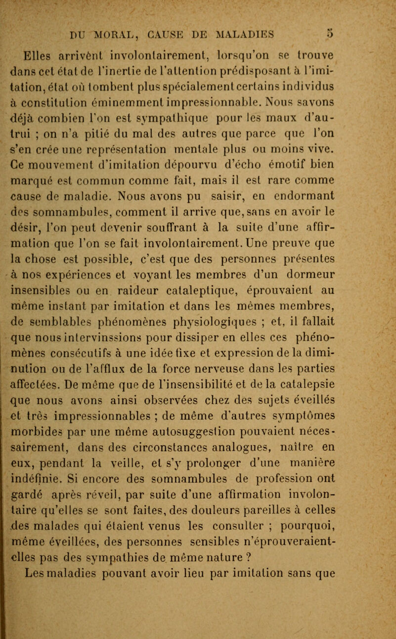 Elles arrivent involontairement, lorsqu'on se trouve dans cet étal de l'inertie de l'attention prédisposant à l'imi- tation, état où tombent plusspécialementcertains individus à constitution éminemment impressionnable. Nous savons déjà combien Ton est sympathique pour les maux d'au- trui ; on n'a pitié du mal des autres que parce que l'on s'en crée une représentation mentale plus ou moins vive. Ce mouvement d'imitation dépourvu d'écho émotif bien marqué est commun comme fait, mais il est rare comme cause de maladie. Nous avons pu saisir, en endormant des somnambules, comment il arrive que, sans en avoir le désir, l'on peut devenir souffrant à la suite d'une affir- mation que l'on se fait involontairement. Une preuve que la chose est possible, c'est que des personnes présentes à nos expériences et voyant les membres d'un dormeur insensibles ou en raideur cataleptique, éprouvaient au même instant par imitation et dans les mêmes membres, de semblables phénomènes physiologiques ; et, il fallait que nous intervinssions pour dissiper en elles ces phéno- mènes consécutifs à une idée fixe et expression de la dimi- nution ou de l'afflux de la force nerveuse dans les parties affectées. De même que de l'insensibilité et de la catalepsie que nous avons ainsi observées chez des sujets éveillés et très impressionnables ; de même d'autres symptômes morbides par une même autosuggestion pouvaient néces- sairement, dans des circonstances analogues, naître en eux, pendant la veille, et s'y prolonger d'une manière indéfinie. Si encore des somnambules de profession ont gardé après réveil, par suite d'une affirmation involon- taire qu'elles se sont faites, des douleurs pareilles à celles .des malades qui étaient venus les consulter ; pourquoi, même éveillées, des personnes sensibles n'éprouveraient- clles pas des sympathies de même nature ? Les maladies pouvant avoir lieu par imitation sans que