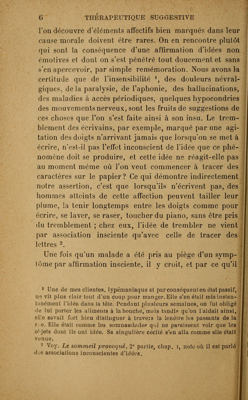 Ton découvre d'éléments affectifs bien marqués dans leur cause morale doivent être rares. On en rencontre plutôt qui sont la conséquence d'une affirmation d'idées non émotives et dont on s'est pénétré tout doucement et sans s'en apercevoir, par simple remémoration. Nous avons la certitude que de l'insensibilité H, des douleurs névral- giques, delà paralysie, de l'aphonie, des hallucinations, des maladies à accès périodiques, quelques hypocondries des mouvements nerveux, sont les fruits de suggestions de ces choses que l'on s'est faite ainsi à son insu. Le trem- blement des écrivains, par exemple, marqué par une agi- tation des doigts n'arrivant jamais que lorsqu'on se met à écrire, n'est-il pas l'effet inconscient de l'idée que ce phé- nomène doit se produire, et cette idée ne réagit-elle pas au moment même où l'on veut commencer à tracer des caractères sur le papier? Ce qui démontre indirectement notre assertion, c'est que lorsqu'ils n'écrivent pas, des hommes atteints de cette affection peuvent tailler leur plume, la tenir longtemps entre les doigts comme pour écrire, se laver, se raser, toucher du piano, sans être pris du tremblement ; chez eux, l'idée de trembler ne vient par association insciente qu'avec celle de tracer des lettres 2. Une fois qu'un malade a été pris au piège d'un symp- I tûme par affirmation insciente, il y croit, et par ce qu'il 1 Une de mes clientes, lypémaniaque et par conséquent en état passif, ne vit plus clair tout d'un coup pour manger. Elle s'en était mis instan- tanément l'idée dans la tète. Pendant plusieurs semaines, on fut obligé de lui porter les aliments à la bouche, mais tandis qu'on l'aidait ainsi, elle savait fort bien distinguer à travers la lenèlre les passants de la r .q. Elle était comme les somnambules qui ne paraissent voir que les o! jets dont ils ont idée. Sa singulière cécité s'en alla comme elle était venue. 2 Voy. Le sommeil provoqué, 2e partie, cbap. i, note où il est parlé djs associations inconscientes d'idées.