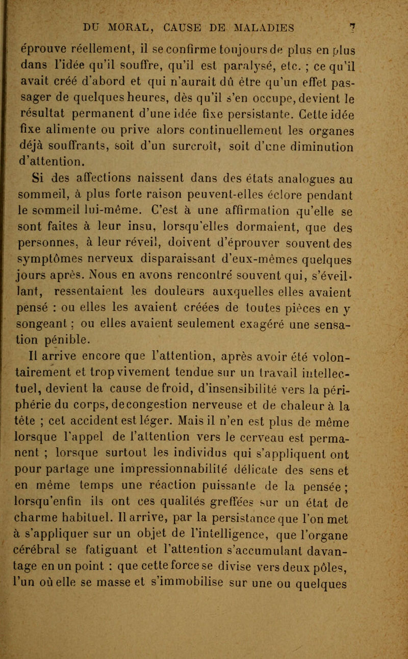 éprouve réellement, il se confirme toujours de plus en plus dans l'idée qu'il souffre, qu'il est paralysé, etc. ; ce qu'il avait créé d'abord et qui n'aurait dû être qu'un effet pas- sager de quelques heures, dès qu'il s'en occupe, devient le résultat permanent d'une idée fixe persistante. Cette idée fixe alimente ou prive alors continuellement les organes déjà souffrants, soit d'un surcroît, soit d'une diminution d'attention. Si des affections naissent dans des états analogues au sommeil, à plus forte raison peuvent-elles éclore pendant le sommeil lui-même. C'est à une affirmation qu'elle se sont faites à leur insu, lorsqu'elles dormaient, que des personnes, à leur réveil, doivent d'éprouver souvent des symptômes nerveux disparaissant d'eux-mêmes quelques jours après. Nous en avons rencontré souvent qui, s'éveil* lant, ressentaient les douleurs auxquelles elles avaient pensé : ou elles les avaient créées de toutes pièces en y songeant ; ou elles avaient seulement exagéré une sensa- tion pénible. Il arrive encore que l'attention, après avoir été volon- tairement et trop vivement tendue sur un travail intellec- tuel, devient la cause de froid, d'insensibilité vers la péri- phérie du corps, decongestion nerveuse et de chaleur à la tète ; cet accident est léger. Mais il n'en est plus de même lorsque l'appel de l'attention vers le cerveau est perma- nent ; lorsque surtout les individus qui s'appliquent ont pour partage une impressionnabilité délicate des sens et en même temps une réaction puissante de la pensée; lorsqu'enfin ils ont ces qualités greffées sur un état de charme habituel. 11 arrive, par la persistance que l'on met à s'appliquer sur un objet de l'intelligence, que l'organe cérébral se fatiguant et l'attention s'aceumulant davan- tage en un point : que cette force se divise vers deux pôles, l'un où elle se masse et s'immobilise sur une ou quelques