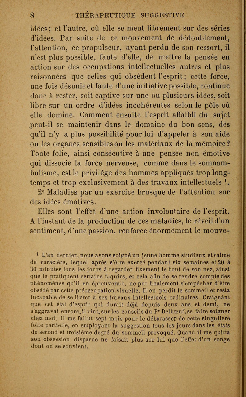 idées; et l'autre, où elle se meut librement sur des séries d'idées. Par suite de ce mouvement de dédoublement, l'attention, ce propulseur, ayant perdu de son ressort, il n'est plus possible, faute d'elle, de mettre la pensée en action sur des occupations intellectuelles autres et plus raisonnées que celles qui obsèdent l'esprit ; cette force, une fois désunie et faute d'une initiative possible, continue donc à rester, soit captive sur une ou plusieurs idées, soit libre sur un ordre d'idées incohérentes selon le pôle où elle domine. Comment ensuite l'esprit affaibli du sujet ,peut-il se maintenir dans le domaine du bon sens, dès qu'il n'y a plus possibilité pour lui d'appeler à son aide ou les organes sensibles ou les matériaux de la mémoire? Toute folie, ainsi consécutive à une pensée non émotive qui dissocie la force nerveuse, comme dans le somnam- bulisme, est le privilège des hommes appliqués trop long- temps et trop exclusivement à des travaux intellectuels {. 2° Maladies par un exercice brusque de l'attention sur des idées émotives. Elles sont l'effet d'une action involontaire de l'esprit. A l'instant de la production de ces maladies, le réveil d'un sentiment, d'une passion, renforce énormément le mouve- 1 L'an dernier, nous avons soigné un jeune homme studieux et calme de caractère, lequel après s'èire exercé pendant six semaines et 20 à 30 minutes tous les jours à regarder fixement le bout de son nez, ainsi que le pratiquent certains faquirs, et cela aûn de se rendre compte des phénomènes qu'il en éprouverait, ne put finalement s'empêcher d'être obsédé par cette préoccupation visuelle. Il en perdit le sommeil et resta incapable de se livrer à ses travaux intellectuels ordinaires. Craignant que cet état d'esprit qui durait déjà depuis deux ans et demi, ne s'aggravât encore, il vint, sur les conseils du P1'Delbceuf, se faire soigner chez moi. Il me fallut sept mois pour le débarasser de cette singulière folie partielle, en employant la suggestion tous les jours dans les états de second et troisième degré du sommeil provoqué. Quand il me quitta sou obsession disparue ne faisait plus sur lui que l'effet d'un songe dont on se souvient.