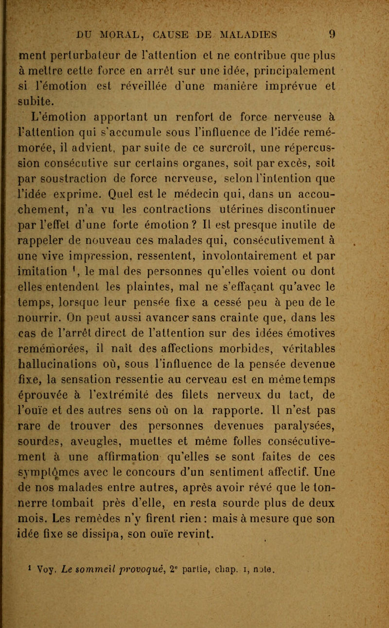 ment perturbateur de l'attention et ne contribue que plus à mettre cette force en arrêt sur une idée, principalement si l'émotion est réveillée d'une manière imprévue et subite. L'émotion apportant un renfort de force nerveuse à. l'attention qui s'accumule sous l'influence de l'idée remé- morée, il advient, par suite de ce surcroît, une répercus- sion consécutive sur certains organes, soit par excès, soit par soustraction de force nerveuse, selon l'intention que l'idée exprime. Quel est le médecin qui, dans un accou- chement, n'a vu les contractions utérines discontinuer par l'effet d'une forte émotion? Il est presque inutile de rappeler de nouveau ces malades qui, consécutivement à une vive impression, ressentent, involontairement et par imitation ', le mal des personnes qu'elles voient ou dont elles entendent les plaintes, mal ne s'effaçant qu'avec le temps, lorsque leur pensée fixe a cessé peu à peu de le nourrir. On peut aussi avancer sans crainte que, dans les cas de l'arrêt direct de l'attention sur des idées émotives remémorées, il naît des affections morbides, véritables hallucinations où, sous l'influence de la pensée devenue fixe, la sensation ressentie au cerveau est en même temps éprouvée à, l'extrémité des filets nerveux du tact, de l'ouïe et des autres sens où on la rapporte. Il n'est pas rare de trouver des personnes devenues paralysées, sourdes, aveugles, muettes et même folles consécutive- ment à une affirmation qu'elles se sont faites de ces symptômes avec le concours d'un sentiment affectif. Une de nos malades entre autres, après avoir rêvé que le ton- nerre tombait près d'elle, en resta sourde plus de deux mois. Les remèdes n'y firent rien: mais à mesure que son idée fixe se dissipa, son ouïe revint. 1 Voy. Le sommeil provoqué, 2e partie, cliap. i, mte.