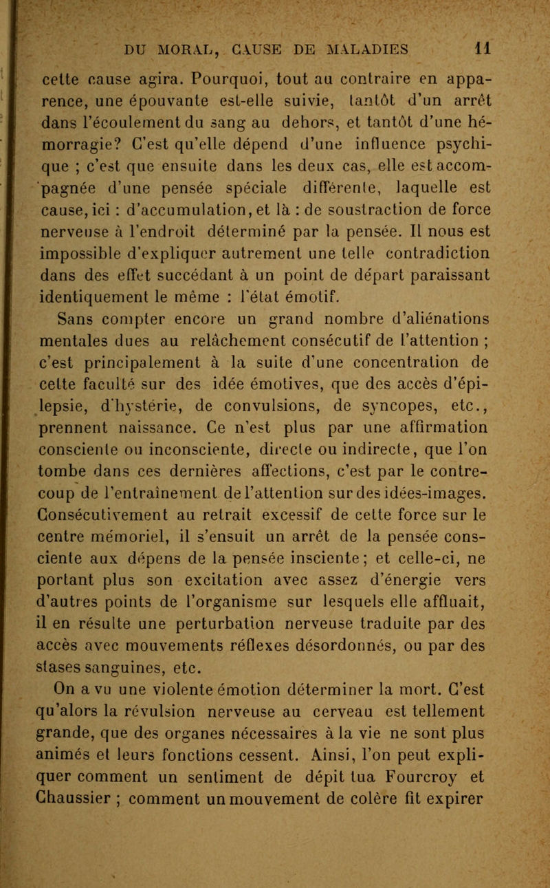 celte cause agira. Pourquoi, tout au contraire en appa- rence, une épouvante est-elle suivie, tantôt d'un arrêt dans l'écoulement du sang au dehors, et tantôt d'une hé- morragie? C'est qu'elle dépend d'une influence psychi- que ; c'est que ensuite dans les deux cas, elle est accom- pagnée d'une pensée spéciale différente, laquelle est cause, ici : d'accumulation, et là : de soustraction de force nerveuse à l'endroit déterminé par la pensée. Il nous est impossible d'expliquer autrement une telle contradiction dans des effet succédant à un point de départ paraissant identiquement le même : l'état émotif. Sans compter encore un grand nombre d'aliénations mentales dues au relâchement consécutif de l'attention ; c'est principalement à la suite d'une concentration de cette faculté sur des idée émotives, que des accès d'épi- lepsie, d'hystérie, de convulsions, de syncopes, etc., prennent naissance. Ce n'est plus par une affirmation consciente ou inconsciente, directe ou indirecte, que l'on tombe dans ces dernières affections, c'est par le contre- coup de l'entraînement de l'attention sur des idées-images. Consécutivement au retrait excessif de cette force sur le centre mémoriel, il s'ensuit un arrêt de la pensée cons- ciente aux dépens de la pensée insciente; et celle-ci, ne portant plus son excitation avec assez d'énergie vers d'autres points de l'organisme sur lesquels elle affluait, il en résulte une perturbation nerveuse traduite par des accès avec mouvements réflexes désordonnés, ou par des stases sanguines, etc. On a vu une violente émotion déterminer la mort. C'est qu'alors la révulsion nerveuse au cerveau est tellement grande, que des organes nécessaires à la vie ne sont plus animés et leurs fonctions cessent. Ainsi, l'on peut expli- quer comment un sentiment de dépit tua Fourcroy et Chaussier ; comment un mouvement de colère fit expirer