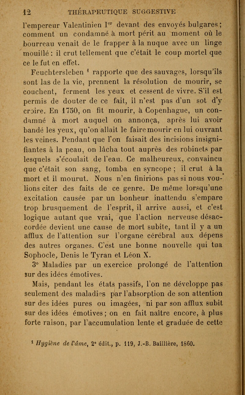 l'empereur Valenlinien Ier devant des envoyés bulgares ; comment un condamné à mort périt au moment où le bourreau venait de le frapper à la nuque avec un linge mouillé : il crut tellement que c'était le coup mortel que ce le fut en effet. Feuchtersleben l rapporte que des sauvages, lorsqu'ils sont las de la vie, prennent la résolution de mourir, se couchent, ferment les yeux et cessent de vivre. S'il est permis de douter de ce fait, il n'est pas d'un sot d'y croire. En 1750, on fit mourir, à Copenhague, un con- damné à mort auquel on annonça, après lui avoir bandé les yeux, qu'on allait le faire mourir en lui ouvrant les veines. Pendant que l'on faisait des incisions insigni- fiantes à la peau, on lâcha tout auprès des robinets par lesquels s'écoulait de l'eau. Ce malheureux, convaincu que c'était son sang, tomba en syncope ; il crut à la mort et il mourut. Nous n'en finirions pas si nous vou- lions citer des faits de ce genre. De même lorsqu'une excitation causée par un bonheur inattendu s'empare trop brusquement de l'esprit, il arrive aussi, et c'est logique autant que vrai, que l'action nerveuse désac- cordée devient une cause de mort subite, tant il y a un afflux de l'attention sur l'organe cérébral aux dépens des autres organes. C'est une bonne nouvelle qui tua Sophocle, Denis le Tyran et Léon X. 3° Maladies par un exercice prolongé de l'attention sur des idées émotives. Mais, pendant les états passifs, l'on ne développe pas seulement des maladies par l'absorption de son attention sur des idées pures ou imagées, ni par son afflux subit sur des idées émotives; on en fait naître encore, à plus forte raison, par l'accumulation lente et graduée de cette 1 Hygiène de l'âme, 2e édit., p. 119, J.-B. Baillière, 1860.