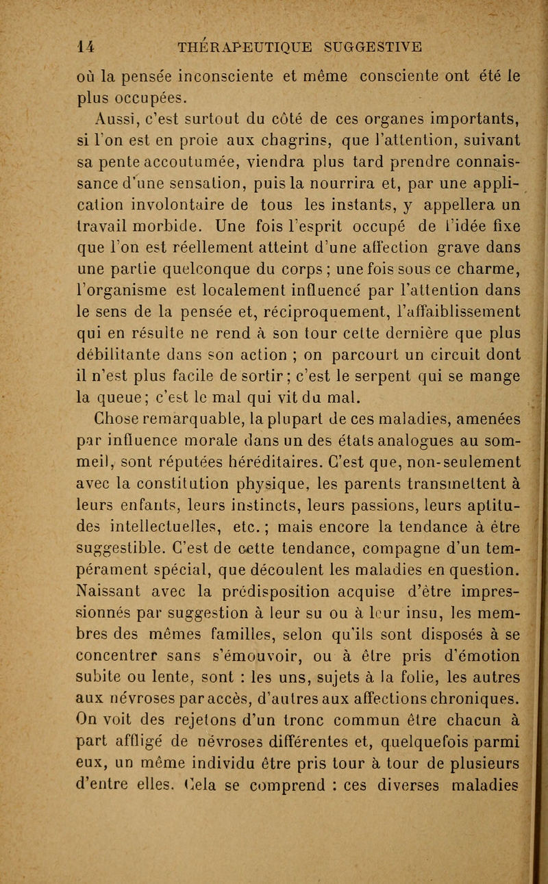 où la pensée inconsciente et même consciente ont été le plus occupées. Aussi, c'est surtout du côté de ces organes importants, si l'on est en proie aux chagrins, que l'attention, suivant sa pente accoutumée, viendra plus tard prendre connais- sance d'une sensation, puis la nourrira et, par une appli- cation involontaire de tous les instants, y appellera un travail morbide. Une fois l'esprit occupé de l'idée fixe que l'on est réellement atteint d'une affection grave dans une partie quelconque du corps; une fois sous ce charme, l'organisme est localement influencé par l'attention dans le sens de la pensée et, réciproquement, l'affaiblissement qui en résulte ne rend à son tour cette dernière que plus débilitante dans son action ; on parcourt un circuit dont il n'est plus facile de sortir; c'est le serpent qui se mange la queue ; c'est le mal qui vit du mal. Chose remarquable, la plupart de ces maladies, amenées par influence morale dans un des états analogues au som- meil, sont réputées héréditaires. C'est que, non-seulement avec la constitution physique, les parents transmettent à leurs enfants, leurs instincts, leurs passions, leurs aptitu- des intellectuelles, etc.; mais encore la tendance à être suggestible. C'est de cette tendance, compagne d'un tem- pérament spécial, que découlent les maladies en question. Naissant avec la prédisposition acquise d'être impres- sionnés par suggestion à leur su ou à leur insu, les mem- bres des mêmes familles, selon qu'ils sont disposés à se concentrer sans s'émouvoir, ou à être pris d'émotion subite ou lente, sont : les uns, sujets à la folie, les autres aux névroses par accès, d'autres aux affections chroniques. On voit des rejetons d'un tronc commun être chacun à part affligé de névroses différentes et, quelquefois parmi eux, un même individu être pris tour à tour de plusieurs d'entre elles. Cela se comprend : ces diverses maladies