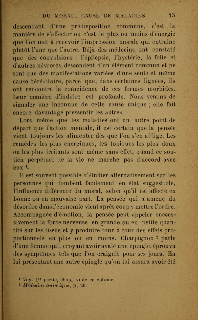 descendant d'une prédisposition commune, c'est la manière de s'affecter ou c'est le plus ou moins d'énergie que l'on met à recevoir l'impression morale qui entraîne plutôt l'une que l'autre. Déjà des médecins ont constaté que des convulsions : l'épilepsie, l'hystérie, la folie et d'autres névroses, descendent d'un élément commun et ne sont que des manifestations variées d'une seule et même cause héréditaire, parce que, dans certaines lignées, ils ont rencontré la coïncidence de ces formes morbides. Leur manière d'induire est profonde. Nous venons de signaler une inconnue de cette cause unique ; elle fait encore davantage pressentir les autres. Lors même que les maladies ont un autre point de départ que l'action mentale, il est certain que la pensée vient toujours les alimenter dès que l'on s'en afflige. Les remèdes les plus énergiques, les topiques les plus doux ou les plus irritants sont même sans effet, quand ce sou- tien perpétuel de la vie ne marche pas d'accord avec eux *. Il est souvent possible d'étudier alternativement sur les personnes qui tombent facilement en état suggestible, l'influence différente du moral, selon qu'il est affecté en bonne ou en mauvaise part. La pensée qui a amené du désordre dans l'économie vient après coup y mettre l'ordre. Accompagnée d'émotion, la pensée peut appeler succes- sivement la force nerveuse en grande ou en petite quan- tité sur les tissus et y produire tour à tour des effets pro- portionnels en plus ou en moins. Charpignon 2 parle d'une femme qui, croyant avoir avalé une épingle, éprouva des symptômes tels que l'on craignit pour ses jours. En lui présentant une autre épingle qu'on lui assura avoir été 1 Voy. lre partie, chap. vi de ce volume. 2 Médecint animique, p. 26.