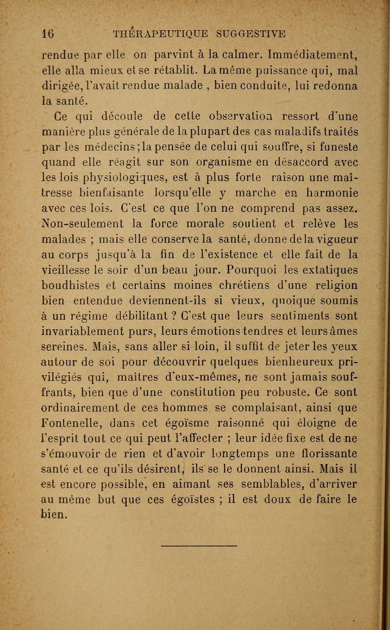 rendue par elle on parvint à la calmer. Immédiatement, elle alla mieux et se rétablit. La même puissance qui, mal dirigée, l'avait rendue malade , bien conduite, lui redonna la santé. Ce qui découle de cette observation ressort d'une manière plus générale de la plupart des cas maladifs traités par les médecins;la pensée de celui qui souffre, si funeste quand elle réagit sur son organisme en désaccord avec les lois physiologiques, est à plus forte raison une maî- tresse bienfaisante lorsqu'elle y marche en harmonie avec ces lois. C'est ce que l'on ne comprend pas assez. Non-seulement la force morale soutient et relève les malades ; mais elle conserve la santé, donne de la vigueur au corps jusqu'à la fin de l'existence et elle fait de la vieillesse le soir d'un beau jour. Pourquoi les extatiques boudhistes et certains moines chrétiens d'une religion bien entendue deviennent-ils si vieux, quoique soumis à un régime débilitant ? C'est que leurs sentiments sont invariablement purs, leurs émotions tendres et leurs âmes sereines. Mais, sans aller si loin, il suffit de jeter les yeux autour de soi pour découvrir quelques bienheureux pri- vilégiés qui, maîtres d'eux-mêmes, ne sont jamais souf- frants, bien que d'une constitution peu robuste. Ce sont ordinairement de ces hommes se complaisant, ainsi que Fontenelle, dans cet égoïsme raisonné qui éloigne de l'esprit tout ce qui peut l'affecler ; leur idée fixe est de ne s'émouvoir de rien et d'avoir longtemps une florissante santé et ce qu'ils désirent, ils se le donnent ainsi. Mais il est encore possible, en aimant ses semblables, d'arriver au même but que ces égoïstes ; il est doux de faire le bien.