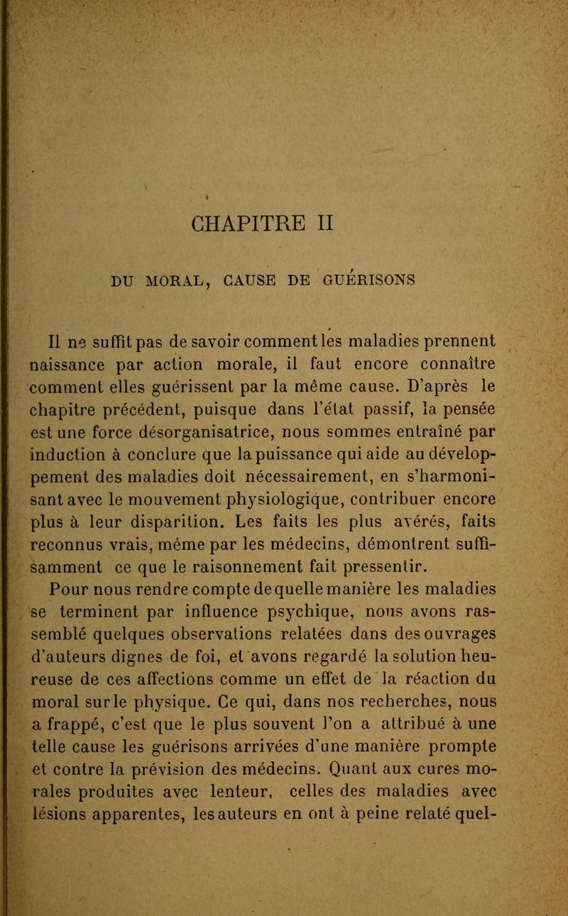 CHAPITRE II DU MORAL, CAUSE DE GUERISONS Il ne suffit pas desavoir comment les maladies prennent naissance par action morale, il faut encore connaître comment elles guérissent par la même cause. D'après le chapitre précédent, puisque dans l'état passif, la pensée est une force désorganisatrice, nous sommes entraîné par induction à conclure que la puissance qui aide au dévelop- pement des maladies doit nécessairement, en s'harmoni- santavec le mouvement physiologique, contribuer encore plus à leur disparition. Les faits les plus avérés, faits reconnus vrais, même par les médecins, démontrent suffi- samment ce que le raisonnement fait pressentir. Pour nous rendre compte dequelle manière les maladies se terminent par influence psychique, nous avons ras- semblé quelques observations relatées dans des ouvrages d'auteurs dignes de foi, et avons regardé la solution heu- reuse de ces affections comme un effet de la réaction du moral sur le physique. Ce qui, dans nos recherches, nous a frappé, c'est que le plus souvent l'on a attribué à une telle cause les guérisons arrivées d'une manière prompte et contre la prévision des médecins. Quant aux cures mo- rales produites avec lenteur, celles des maladies avec lésions apparentes, les auteurs en ont à peine relaté quel-