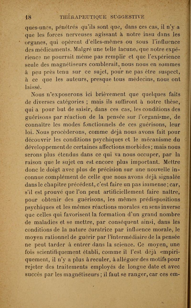 ques-unes, pénétrés qu'ils sont que, dans ces cas, il n'y a que les forces nerveuses agissant à notre insu dans les organes, qui opèrent d'elles-mêmes ou sous l'influence des médicaments. Malgré une telle lacune, que notre expé- rience ne pourrait même pas remplir et que l'expérience seule des magnétiseurs comblerait, nous nous en sommes à peu près tenu sur ce sujet, pour ne pas être suspect, à ce que les auteurs, presque tous médecins, nous ont laissé. Nous n'exposerons ici brièvement que quelques faits de diverses catégories ; mais ils suffiront à notre thèse, qui a pour but de saisir, dans ces cas, les conditions des guérisons par réaction de la pensée sur l'organisme, de connaître les modes fonctionnels de ces guérisons, leur loi. Nous procéderons, comme déjà nous avons fait pour découvrir les conditions psychiques et le mécanisme du développementde certaines affections morbides ; mais nous serons plus étendus dans ce qui va nous occuper, par la raison que le sujet en est encore plus important. Mettre donc le doigt avec plus de précision sur une nouvelle in- connue complément de celle que nous avons déjà signalée dans le chapitre précédent, c'est faire un pas immense; car, s'il est prouvé que l'on peut artificiellement faire naître, pour obtenir des guérisons, les mêmes prédispositions psychiques et les mêmes réactions morales en sens inverse que celles qui favorisent la formation d'un grand nombre de maladies et se mettre, par conséquent ainsi, dans les conditions de la nature curatrice par influence morale, le moyen rationnel de guérir par l'intermédiaire de la pensée ne peut tarder à entrer dans la science. Ce moyen, une fois scientifiquement établi, comme il l'est déjà empiri- quement, il n'y a plus à reculer, à alléguer des motifs pour rejeter des traitements employés de longue date et avec succès par les magnétiseurs ; il faut se ranger, car ces em-