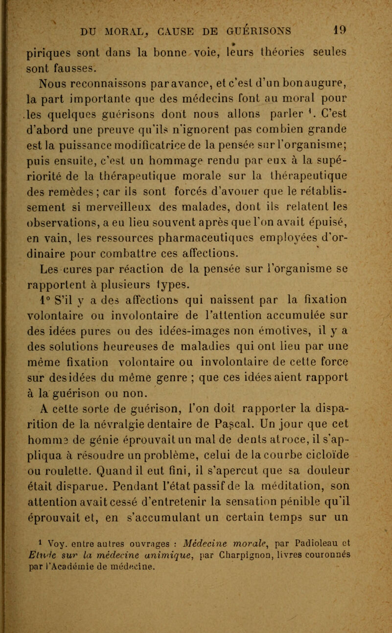 piriques sont dans la bonne voie, leurs théories seules sont fausses. Nous reconnaissons par avance, et c'est d'un bonaugure, la part importante que des médecins font au moral pour les quelques guérisons dont nous allons parler '. C'est d'abord une preuve qu'ils n'ignorent pas combien grande est la puissance modificatrice de la pensée sur l'organisme; puis ensuite, c'est un hommage rendu par eux à la supé- riorité de la thérapeutique morale sur la thérapeutique des remèdes ; car ils sont forcés d'avouer que le rétablis- sement si merveilleux des malades, dont ils relatent les observations, a eu lieu souvent après que l'on avait épuisé, en vain, les ressources pharmaceutiques employées d'or- dinaire pour combattre ces affections. Les cures par réaction de la pensée sur l'organisme se rapportent à plusieurs types. 1° S'il y a des affections qui naissent par la fixation volontaire ou involontaire de l'attention accumulée sur des idées pures ou des idées-images non émotives, il y a des solutions heureuses de maladies qui ont lieu par une même fixation volontaire ou involontaire de cette force sur des idées du même genre ; que ces idées aient rapport à la guérison ou non. A cette sorte de guérison, l'on doit rapporter la dispa- rition de la névralgie dentaire de Pascal. Un jour que cet homni3 de génie éprouvait un mal de dents atroce, il s'ap- pliqua à résoudre un problème, celui de la courbe cicloïde ou roulette. Quand il eut fini, il s'aperçut que sa douleur était disparue. Pendant l'état passif de la méditation, son attention avait cessé d'entretenir la sensation pénible qu'il éprouvait et, en s'accumulant un certain temps sur un 1 Voy. entre autres ouvrages : Médecine morale, par Padioleau et Etwh sur la médecine animique, par Charpignon, livres couronnés par l'Académie de médecine.