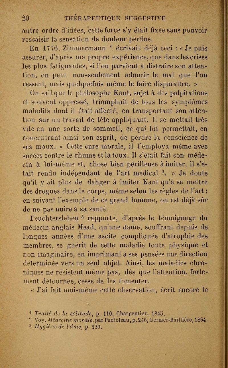 autre ordre d'idées, cette force s'y était fixée sans pouvoir ressaisir la sensation de douleur perdue. En 1776, Zimmermann * écrivait déjà ceci : «Je puis assurer, d'après ma propre expérience, que dans les crises les plus fatiguantes, si l'on parvient à distraire son atten- tion, on peut non-seulement adoucir le mal que l'on ressent, mais quelquefois même le faire disparaître. » On sait que le philosophe Kant, sujet à des palpitations et souvent oppressé, triomphait de tous les symptômes maladifs dont il était affecté, en transportant son atten- tion sur un travail de tête appliquant. Il se mettait très vite en une sorte de sommeil, ce qui lui permettait, en concentrant ainsi son esprit, de perdre la conscience de ses maux. « Cette cure morale, il l'employa même avec succès contre le rhume et la toux. Il s'était fait son méde- cin à lui-même et, chose bien périlleuse à imiter, il s'é- tait rendu indépendant de l'art médical 2. » Je doute qu'it y ait plus de danger à imiter Kant qu'à se mettre des drogues dans le corps, même selon les règles de l'art: en suivant l'exemple de ce grand homme, on est déjà sûr de ne pas nuire à sa santé. Feuchtersleben 3 rapporte, d'après le témoignage du médecin anglais Mead, qu'une dame, souffrant depuis de longues années d'une ascite compliquée d'atrophie des membres, se guérit de cette maladie toute physique et non imaginaire, en imprimant à ses pensées une direction déterminée vers un seul objet. Ainsi, les maladies chro- niques ne résistent même pas, dès que l'attention, forte- ment détournée, cesse de les fomenter. « J'ai fait moi-même cette observation, écrit encore le 1 Traité de la solitude, p. 110, Charpentier, 1845. - Voy. Médecine morale, par Padioleau, p. 246, Germer-Baillière, 1864. 3 Hygiène de lame, p 120.