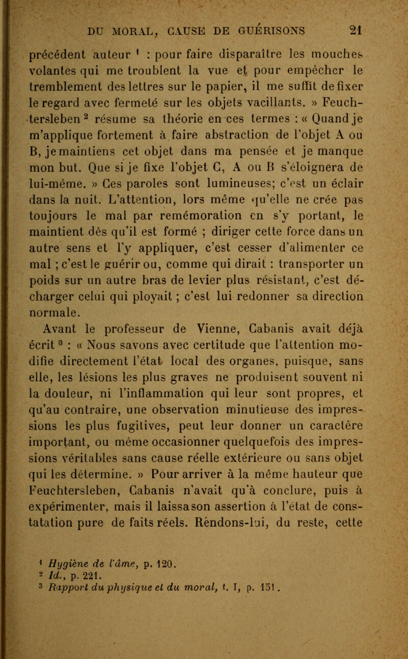 précédent auteur ' : pour faire disparaître les mouches volantes qui me troublent la vue et pour empêcher le tremblement des lettres sur le papier, il me suffît de fixer le regard avec fermeté sur les objets vacillants. » Feuch- •tersleben 2 résume sa théorie en ces termes :« Quand je m'applique fortement à faire abstraction de l'objet A ou B, je maintiens cet objet dans ma pensée et je manque mon but. Que si je fixe l'objet G, A ou B s'éloignera de lui-même. » Ces paroles sont lumineuses; c'est un éclair dans la nuit. L'attention, lors même qu'elle ne crée pas toujours le mal par remémoration en s'y portant, le maintient dès qu'il est formé ; diriger cette force dans un autre sens et l'y appliquer, c'est cesser d'alimenter ce mal ; c'est le guérir ou, comme qui dirait : transporter un poids sur un autre bras de levier plus résistant, c'est dé- charger celui qui ployait ; c'est lui redonner sa direction normale. Avant le professeur de Vienne, Cabanis avait déjà écrit3 : « Nous savons avec certitude que l'attention mo- difie directement l'état local des organes, puisque, sans elle, les lésions les plus graves ne produisent souvent ni la douleur, ni l'inflammation qui leur sont propres, et qu'au contraire, une observation minutieuse des impres- sions les plus fugitives, peut leur donner un caractère important, ou même occasionner quelquefois des impres- sions véritables sans cause réelle extérieure ou sans objet qui les détermine. » Pour arriver à la même hauteur que Feuchtersleben, Cabanis n'avait qu'à conclure, puis à expérimenter, mais il laissason assertion à l'état de cons- tatation pure de faits réels. Rèndons-lui, du reste, cette 1 Hygiène de l'âme, p. 120. - Id., p. 221. 3 Rapport du physique et du moral, f. I, p. 151.