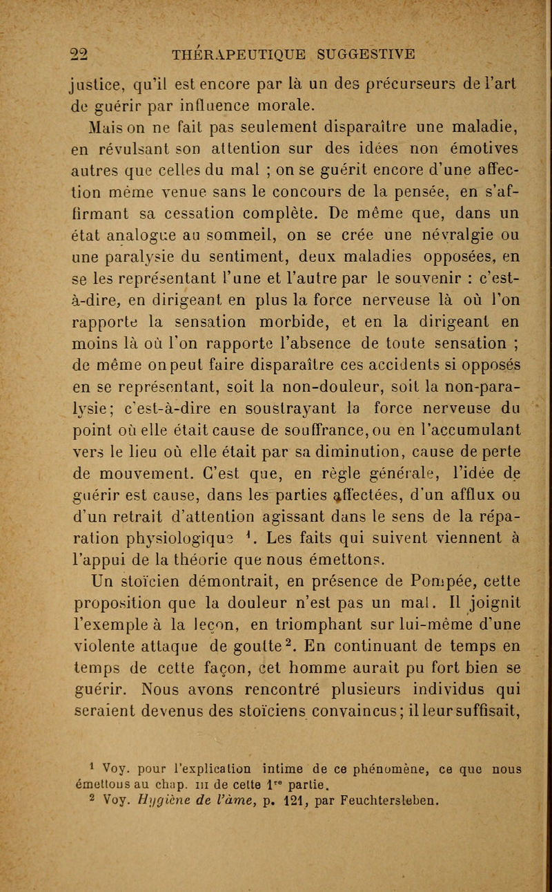 justice, qu'il est encore par là un des précurseurs de l'art de guérir par influence morale. Maison ne fait pas seulement disparaître une maladie, en révulsant son attention sur des idées non émotives autres que celles du mal ; on se guérit encore d'une affec- tion même venue sans le concours de la pensée, en s'af- firmant sa cessation complète. De même que, dans un état analogue au sommeil, on se crée une névralgie ou une paralysie du sentiment, deux maladies opposées, en se les représentant l'une et l'autre par le souvenir : c'est- à-dire, en dirigeant en plus la force nerveuse là où Ton rapporte la sensation morbide, et en la dirigeant en moins là où l'on rapporte l'absence de toute sensation ; de même on peut faire disparaître ces accidents si opposés en se représentant, soit la non-douleur, soit la non-para- lysie; c'est-à-dire en soustrayant la force nerveuse du point où elle était cause de souffrance, ou en l'accumulant vers le lieu où elle était par sa diminution, cause de perte de mouvement. C'est que, en règle générale, l'idée de guérir est cause, dans les parties affectées, d'un afflux ou d'un retrait d'attention agissant dans le sens de la répa- ration physiologique *. Les faits qui suivent viennent à l'appui de la théorie que nous émettons. Un stoïcien démontrait, en présence de Pompée, cette proposition que la douleur n'est pas un mal. Il joignit l'exemple à la leçon, en triomphant sur lui-même d'une violente attaque de goutte2. En continuant de temps en temps de cette façon, cet homme aurait pu fort bien se guérir. Nous avons rencontré plusieurs individus qui seraient devenus des stoïciens convaincus; il leur suffisait, 1 Voy. pour l'explication intime de ce phénomène, ce que nous émettousau chnp. in de celte lre partie. 2 Voy. Hygiène de l'àme, p. 121, par Feuchtersleben.