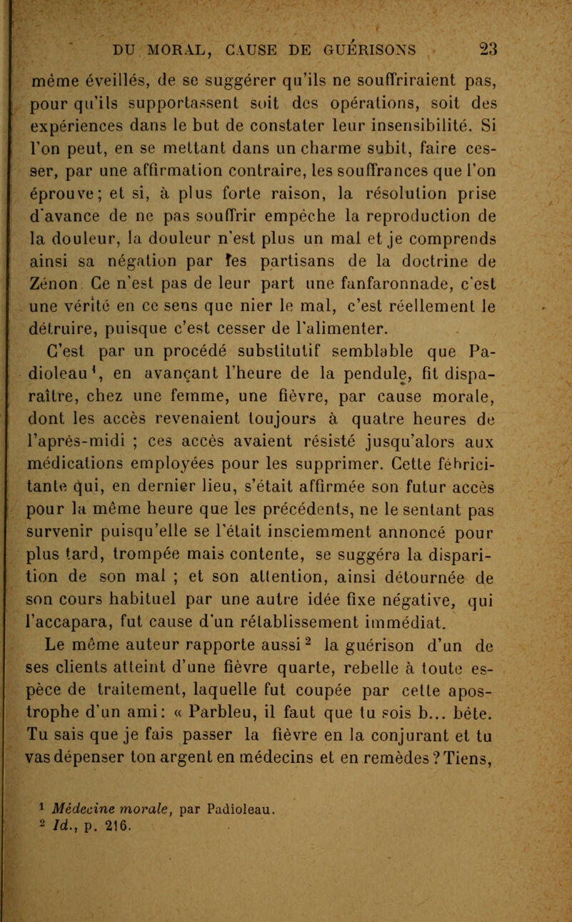 même éveillés, de se suggérer qu'ils ne souffriraient pas, pour qu'ils supportassent soit des opérations, soit des expériences dans le but de constater leur insensibilité. Si l'on peut, en se mettant dans un charme subit, faire ces- ser, par une affirmation contraire, les souffrances que l'on éprouve; et si, à plus forte raison, la résolution prise d'avance de ne pas souffrir empêche la reproduction de la douleur, la douleur n'est plus un mal et je comprends ainsi sa négation par fes partisans de la doctrine de Zenon Ce n'est pas de leur part une fanfaronnade, c'est une vérité en ce sens que nier le mal, c'est réellement le détruire, puisque c'est cesser de l'alimenter. C'est par un procédé substitutif semblable que Pa- dioleau*, en avançant l'heure de la pendule, fit dispa- raître, chez une femme, une fièvre, par cause morale, dont les accès revenaient toujours à quatre heures de l'après-midi ; ces accès avaient résisté jusqu'alors aux médications employées pour les supprimer. Cette féhrici- tante qui, en dernier lieu, s'était affirmée son futur accès pour la même heure que les précédents, ne le sentant pas survenir puisqu'elle se l'était insciemment annoncé pour plus tard, trompée mais contente, se suggéra la dispari- tion de son mal ; et son attention, ainsi détournée de son cours habituel par une autre idée fixe négative, qui l'accapara, fut cause d'un rétablissement immédiat. Le même auteur rapporte aussi2 la guérison d'un de ses clients atteint d'une fièvre quarte, rebelle à toute es- pèce de traitement, laquelle fut coupée par cette apos- trophe d'un ami: « Parbleu, il faut que tu sois b... bête. Tu sais que je fais passer la fièvre en la conjurant et tu vas dépenser ton argent en médecins et en remèdes ? Tiens, 1 Médecine morale, par Padioleau. 2 Id., p. 216.