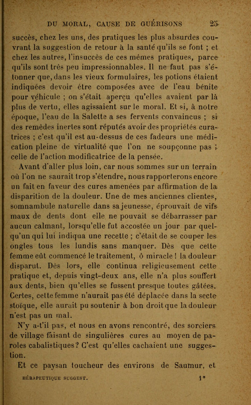 succès, chez les uns, des pratiques les plus absurdes cou- vrant la suggestion de retour a. la santé' qu'ils se font ; et chez les autres, l'insuccès de ces mêmes pratiques, parce qu'ils sont très peu impressionnables. Il ne faut pas s'é- tonner que, dans les vieux formulaires, les potions étaient indiquées devoir être composées avec de l'eau bénite pour véhicule ; on s'était aperçu qu'elles avaient par là plus de vertu, elles agissaient sur le moral. Et si, à notre époque, l'eau de la Salette a ses fervents convaincus ; si des remèdes inertes sont réputés avoir des propriétés cura- trices ; c'est qu'il est au-dessus de ces fadeurs une médi- cation pleine de virtualité que Ton ne soupçonne pas ; celle de l'action modificatrice de la pensée. Avant d'aller plus loin, car nous sommes sur un terrain où l'on ne saurait trop s'étendre, nous rapporterons encore un fait en faveur des cures amenées par affirmation de la disparition de la douleur. Une de mes anciennes clientes, somnambule naturelle dans sajeunesse, éprouvait de vifs maux de dents dont elle ne pouvait se débarrasser par aucun calmant, lorsqu'elle fut accostée un jour par quel- qu'un qui lui indiqua une recette ; c'était de se couper les ongles tous les lundis sans manquer. Dès que cette femme eût commencé le traitement, ô miracle I la douleur disparut. Dès lors, elle continua religieusement cette pratique et, depuis vingt-deux ans, elle n'a plus souffert aux dents, bien qu'elles se fussent presque toutes gâtées. Certes, cette femme n'aurait pas été déplacée dans la secte stoïque, elle aurait pu soutenir à bon droit que la douleur n'est pas un mal. N'y a-t'il pas, et nous en avons rencontré, des sorciers de village faisant de singulières cures au moyen de pa- roles cabalistiques? C'est qu'elles cachaient une sugges- tion. Et ce paysan toucheur des environs de Saumur, et HÉRAPEUTIQUE SL'GGEST. 1*