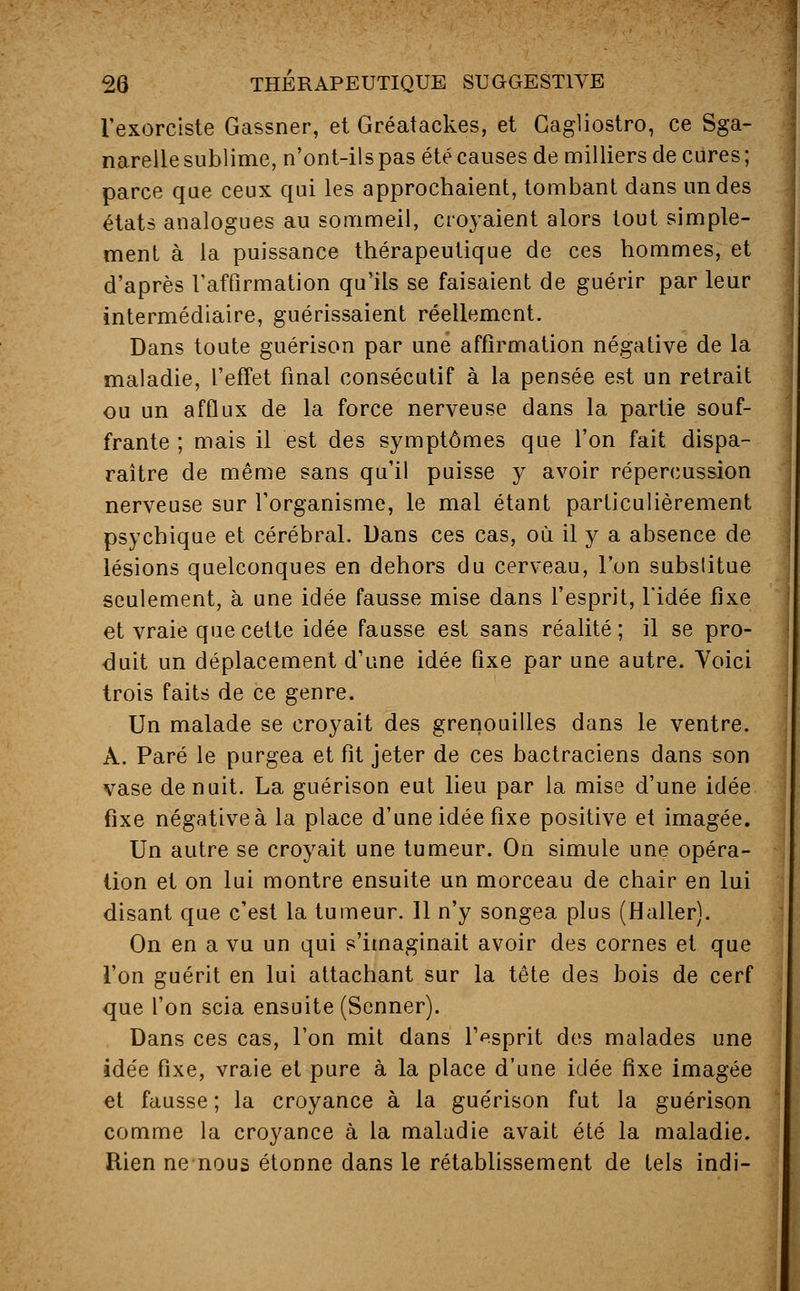 l'exorciste Gassner, et Gréatackes, et Cagliostro, ce Sga- narelle sublime, n'ont-ils pas été causes de milliers de cures ; parce que ceux qui les approchaient, tombant dans un des états analogues au sommeil, croyaient alors tout simple- ment à la puissance thérapeutique de ces hommes, et d'après l'affirmation qu'ils se faisaient de guérir par leur intermédiaire, guérissaient réellement. Dans toute guérison par une affirmation négative de la maladie, l'effet final consécutif à la pensée est un retrait ou un afflux de la force nerveuse dans la partie souf- frante ; mais il est des symptômes que l'on fait dispa- raître de même sans qu'il puisse y avoir répercussion nerveuse sur l'organisme, le mal étant particulièrement psychique et cérébral. Dans ces cas, où il y a absence de lésions quelconques en dehors du cerveau, l'on substitue seulement, à une idée fausse mise dans l'esprit, l'idée fixe et vraie que cette idée fausse est sans réalité ; il se pro- duit un déplacement d'une idée fixe par une autre. Yoici trois faits de ce genre. Un malade se croyait des grenouilles dans le ventre. À. Paré le purgea et fit jeter de ces bactraciens dans son vase de nuit. La guérison eut lieu par la mise d'une idée fixe négative à la place d'une idée fixe positive et imagée. Un autre se croyait une tumeur. On simule une opéra- tion et on lui montre ensuite un morceau de chair en lui disant que c'est la tumeur. 11 n'y songea plus (Haller). On en a vu un qui s'imaginait avoir des cornes et que l'on guérit en lui attachant sur la tête des bois de cerf que l'on scia ensuite (Scnner). Dans ces cas, l'on mit dans lVsprit des malades une idée fixe, vraie et pure à la place d'une idée fixe imagée et fausse ; la croyance à la guérison fut la guérison comme la croyance à la maladie avait été la maladie. Rien ne nous étonne dans le rétablissement de tels indi-