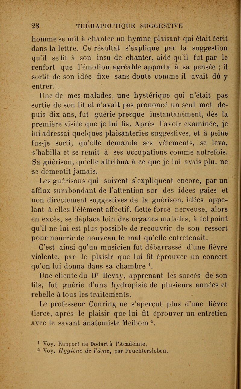 homme se mit à chanter un hymne plaisant qui était écrit dans la lettre. Ce résultat s'explique par la suggestion qu'il se fît à son insu de chanter, aidé qu'il fut par le renfort que l'émotion agréable apporta à sa pensée ; il sortit de son idée fixe sans doute comme il avait dû y entrer. Une de mes malades, une hystérique qui n'était pas sortie de son lit et n'avait pas prononcé un seul mot de- puis dix ans, fut guérie presque instantanément, dès la première visite que je lui fis. Après l'avoir examinée, je lui adressai quelques plaisanteries suggestives, et à peine fus-je sorti, qu'elle demanda ses vêlements, se leva, s'habilla et se remit à ses occupations comme autrefois. Sa gdérison, qu'elle attribua à ce que je lui avais plu, ne se démentit jamais. Les guérisons qui suivent s'expliquent encore, par un afflux surabondant de l'attention sur des idées gaies et non directement suggestives de la guérison, idées appe- lant à elles l'élément affectif. Cette force nerveuse, alors <en excès, se déplace loin des organes malades, à tel point qu'il ne lui est plus possible de recouvrir de son ressort pour nourrir de nouveau le mal qu'elle entretenait. C'est ainsi qu'un musicien fut débarrassé d'une fièvre violente, par le plaisir que lui fit éprouver un concert qu'on lui donna dans sa chambre '. Une cliente du Dr Devay, apprenant les succès de son fils, fut guérie d'une hydropisie de plusieurs années et rebelle à tous les traitements. Le professeur Conring ne s'aperçut plus d'une fièvre tierce, après le plaisir que lui fit éprouver un entretien -avec le savant anatomiste Meibom 2. 1 Voy. Rapport de Dodartà l'Académie. 2 Voy. Hygiène de Vâmc, par Feuchterslebcn.