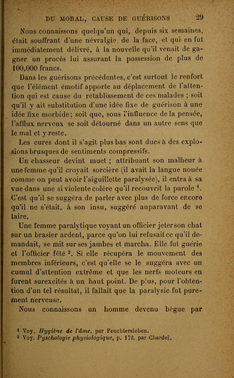 Nous connaissons quelqu'un qui, depuis six semaines, était souffrant d'une névralgie de la face, et qui en fut immédiatement délivré, à la nouvelle qu'il venait de ga- gner un procès lui assurant la possession de plus de 100,000 francs. Dans les guérisons précédentes, c'est surtout le renfort que l'élément émotif apporte au déplacement de l'atten- tion qui est cause du rétablissement de ces malades ; soit qu'il y ait substitution d'une idée fixe de guérison à une idée fixe morbide; soit que, sous l'influence delà pensée, l'afflux nerveux se soit détourné dans un autre sens que le mal et y reste. Les cures dont il s'agit plus bas sont dues à des explo- sions brusques de sentiments compressifs. Un chasseur devint muet ; attribuant son malheur à une femme qu'il croyait sorcière (il avait la langue nouée comme on peut avoir l'aiguillette paralysée), il entra à sa vue dans une si violente colère qu'il recouvrit la parole *. C'est qu'il se suggéra de parler avec plus de force encore qu'il ne s'était, à son insu, suggéré auparavant de se taire. Une femme paralytique voyant un officier jeter son chat sur un brasier ardent, parce qu'on lui refusait ce qu'il de- mandait, se mit sur ses jambes et marcha. Elle fut guérie et l'officier fêté 2. Si elle récupéra le mouvement des membres inférieurs, c'est qu'elle se le suggéra avec un cumul d'attention extrême et que les nerfs moteurs en furent surexcités à un haut point. De plus, pour l'obten- tion d'un tel résultat, il fallait que la paralysie fut pure- ment nerveuse. Nous connaissons un homme devenu bègue par 1 Voy. Hygiène de Vâme, par Feuchlersleben. 2 Voy. Pyschologie physiologique, p. 172. par Cbardel.