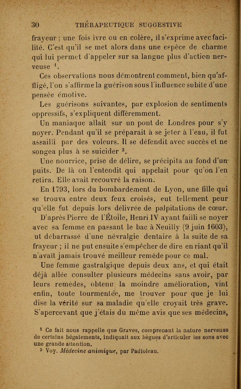 frayeur ; une fois ivre ou en colère, il s'exprime avec faci- lité. C'est qu'il se met alors dans une espèce de charme qui lui permet d'appeler sur sa langue plus d'action ner- veuse *. Ces observations nous démontrent comment, bien qu'af- fligé, Ton s'affirme la guérison sous l'influence subite d'une pensée émotive. Les guérisons suivantes, par explosion de sentiments oppressifs, s'expliquent différemment. Un maniaque allait sur un pont de Londres pour s'y noyer. Pendant qu'il se préparait à se jeter à l'eau, il fut assailli par des voleurs. Il se défendit avec succès et ne songea plus à se suicider 2. Une nourrice, prise de délire, se précipita au fond d'un puits. De là on l'entendit qui appelait pour qu'on l'en retira. Elle avait recouvré la raison. En 1793, lors du bombardement de Lyon, une fille qui se trouva entre deux feux croisés, eut tellement peur qu'elle fut depuis lors délivrée de palpitations de cœur. D'après Pierre de l'Étoile, Henri IV ayant failli se noyer avec sa femme en passant le bac àNeuilly (9 juin 1603), ut débarrassé d'une névralgie dentaire à la suite de sa frayeur ; il ne put ensuite s'empêcher de dire en riant qu'il n'avait jamais trouvé meilleur remède pour ce mal. Une femme gastralgique depuis deux ans, et qui était déjà allée consulter plusieurs médecins sans avoir, par leurs remèdes, obtenu la moindre amélioration, vint enfin, toute tourmentée, me trouver pour que je lui dise la vérité sur sa maladie qu'elle croyait très grave. S'apercevant que j'étais du même avis que ses médecins, 1 Ce fait nous rappelle que Graves, comprenant la nature nerveuse de certains bégaiements, indiquait aux bègues d'articuler les sons avec une grande attention. 2 Voy. Médecine animique, par Padioleau.