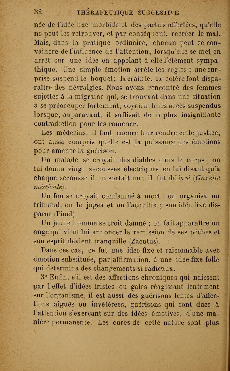 née de l'idée fixe morbide et des parties affectées, qu'elle ne peut les retrouver, et par conséquent, recréer le mal. Mais, dans la pratique ordinaire, chacun peut se con- vaincre de l'influence de l'attention, lorsqu'elle se met en arrêt sur une idée en appelant à elle l'élément sympa- thique. Une simple émotion arrête les règles ; une sur- prise suspend le hoquet; la crainte, la colère font dispa- raître des névralgies. Nous avons rencontré des femmes sujettes à la migraine qui, se trouvant dans une situation à se préoccuper fortement, voyaientleurs accès suspendus lorsque, auparavant, il suffisait de la plus insignifiante contradiction pour les ramener. Les médecins, il faut encore leur rendre cette justice, ont aussi compris quelle est la puissance des émotions pour amener la guérison. Un malade se croyait des diables dans le corps ; on lui donna vingt secousses électriques en lui disant qu'à chaque secousse il en sortait un ; il fut délivré [Gazette médicale). Un fou se croyait condamné à mort ; on organisa un tribunal, on le jugea et on l'acquitta ; son idée fixe dis- parut ^Pinel). Un jeune homme se croit damné ; on fait apparaître un ange qui vient lui annoncer la rémission de ses péchés et son esprit devient tranquille (Zacutus). Dans ces cas, ce fut une idée fixe et raisonnable avec émotion substituée, par affirmation, à une idée fixe folle qui détermina des changements si radicaux. 3° Enfin, s'il est des affections chroniques qui naissent par l'effet d'idées tristes ou gaies réagissant lentement sur l'organisme, il est aussi des guérisons lentes d'affec- tions aiguës ou invétérées, guérisons qui sont dues à l'attention s'exerçant sur des idées émotives, d'une ma- nière permanente. Les cures de cette nature sont plus