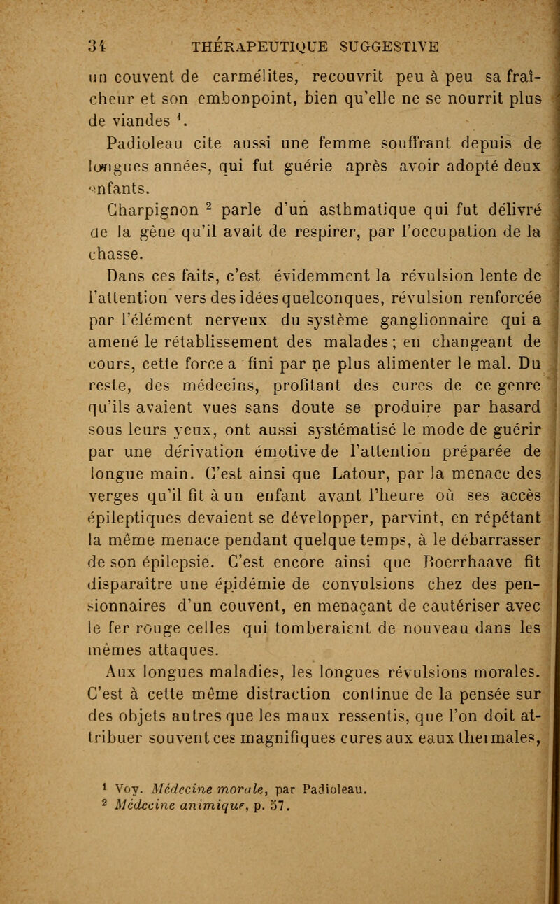 un couvent de carmélites, recouvrit peu à peu sa fraî- cheur et son embonpoint, bien qu'elle ne se nourrit plus de viandes '. Padioleau cite aussi une femme souffrant depuis de longues année?, qui fut guérie après avoir adopté deux enfants. Charpignon 2 parle d'un asthmatique qui fut délivré cie la gène qu'il avait de respirer, par l'occupation de la chasse. Dans ces faits, c'est évidemment la révulsion lente de l'attention vers des idées quelconques, révulsion renforcée par l'élément nerveux du système ganglionnaire qui a amené le rétablissement des malades ; en changeant de cours, cette force a fini par ne plus alimenter le mal. Du reste, des médecins, profitant des cures de ce genre qu'ils avaient vues sans doute se produire par hasard sous leurs yeux, ont aussi systématisé le mode de guérir par une dérivation émotive de l'attention préparée de longue main. C'est ainsi que Latour, par la menace des verges qu'il fit à un enfant avant l'heure où ses accès épileptiques devaient se développer, parvint, en répétant la même menace pendant quelque temps, à le débarrasser de son épilepsie. C'est encore ainsi que Boerrhaave fit disparaître une épidémie de convulsions chez des pen- sionnaires d'un couvent, en menaçant de cautériser avec le fer rouge celles qui tomberaient de nouveau dans les mêmes attaques. Aux longues maladies, les longues révulsions morales. C'est à cette même distraction continue de la pensée sur des objets autres que les maux ressentis, que l'on doit at- tribuer souvent ces magnifiques cures aux eaux thermales, 1 Voy. Médecine morale, par Padioleau. 2 Médecine animique, p. 57.