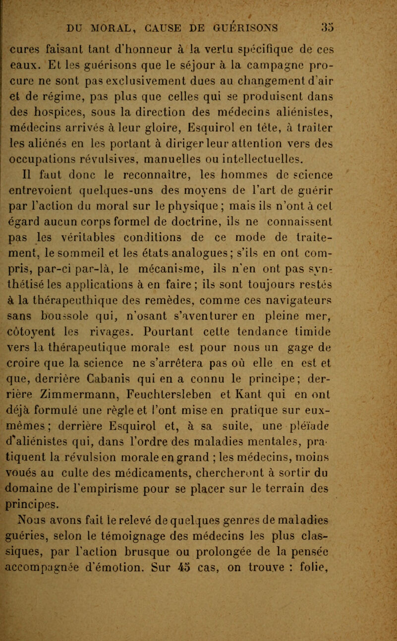 cures faisant tant d'honneur à la vertu spécifique de ces eaux. Et les guérisons que le séjour à la campagne pro- cure ne sont pas exclusivement dues au changement d'air et de régime, pas plus que celles qui se produisent dans des hospices, sous la direction des me'decins aliénistes, médecins arrivés à leur gloire, Esquirol en tête, à traiter les aliénés en les portant à diriger leur attention vers des occupations révulsives, manuelles ou intellectuelles. Il faut donc le reconnaître, les hommes de science entrevoient quelques-uns des moyens de l'art de guérir par l'action du moral sur le physique ; mais ils n'ont à cet égard aucun corps formel de doctrine, ils ne connaissent pas les véritables conditions de ce mode de traite- ment, le sommeil et les états analogues; s'ils en ont com- pris, par-ci par-là, le mécanisme, ils n'en ont pas syn^ thétisé les applications à en faire ; ils sont toujours restés à la thérapeuthique des remèdes, comme ces navigateurs sans boussole qui, n'osant s'aventurer en pleine mer, côtoyent les rivages. Pourtant cette tendance timide vers la thérapeutique morale est pour nous un gage de croire que la science ne s'arrêtera pas où elle en est et que, derrière Cabanis qui en a connu le principe; der- rière Zimmermann, Feuchtersleben et Kant qui en ont déjà formulé une règle et l'ont mise en pratique sur eux- mêmes ; derrière Esquirol et, à sa suite, une pléiade d^aliénistes qui, dans l'ordre des maladies mentales, pra- tiquent la révulsion morale en grand ; les médecins, moins voués au culte des médicaments, chercheront à sortir du domaine de l'empirisme pour se placer sur le terrain des principes. Nous avons fait le relevé de quelques genres de maladies guéries, selon le témoignage des médecins les plus clas- siques, par l'action brusque ou prolongée de la pensée accompagnée d'émotion. Sur 45 cas, on trouve : folie,