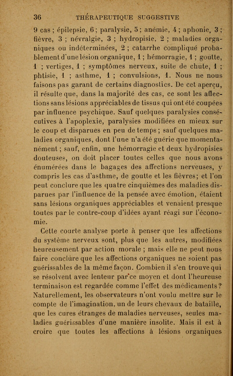 9 cas ; épilepsie, 6 ; paralysie, 5 ; anémie, 4 ; aphonie, 3 ; fièvre, 3 ; névralgie, 3 ; hydropisie, 2 ; maladies orga- niques ou indéterminées, 2 ; catarrhe compliqué proba- blement d'une lésion organique, 1 ; hémorragie, 1 ; goutte, 1 ; vertiges, 1 ; symptômes nerveux, suite de chute, 1 ; phtisie, 1 ; asthme, 1 ; convulsions, 1. Nous ne nous faisons pas garant de certains diagnostics. De cet aperçu, il résulte que, dans la majorité des cas, ce sont les affec- tions sans lésions appréciables de tissus qui ont été coupées par influence psychique. Sauf quelques paralysies consé- cutives à l'apoplexie, paralysies modifiées en mieux sur le coup et disparues en peu de temps ; sauf quelques ma- ladies organiques, dont l'une n'a été guérie que momenta- nément ; sauf, enfin, une hémorragie et deux hydropisies douteuses, on doit placer toutes celles que nous avons énumérées dans le bagages des affections nerveuses, y compris les cas d'asthme, de goutte et les fièvres; et l'on peut conclure que les quatre cinquièmes des maladies dis- parues par l'influence de la pensée avec émotion, étaient sans lésions organiques appréciables et venaient presque toutes par le contre-coup d'idées ayant réagi sur l'écono- mie. Cette courte analyse porte à penser que les affections du système nerveux sont, plus que les autres, modifiées heureusement par action morale ; mais elle ne peut nous faire conclure que les affections organiques ne soient pas guérissables de la même façon. Combien il s'en trouve qui se résolvent avec lenteur par'ce moyen et dont l'heureuse terminaison est regardée comme l'effet des médicaments? Naturellement, les observateurs n'ont voulu mettre sur le compte de l'imagination, un de leurs chevaux de bataille, que les cures étranges de maladies nerveuses, seules ma- ladies guérissables d'une manière insolite. Mais il est à croire que toutes les affections à lésions organiques