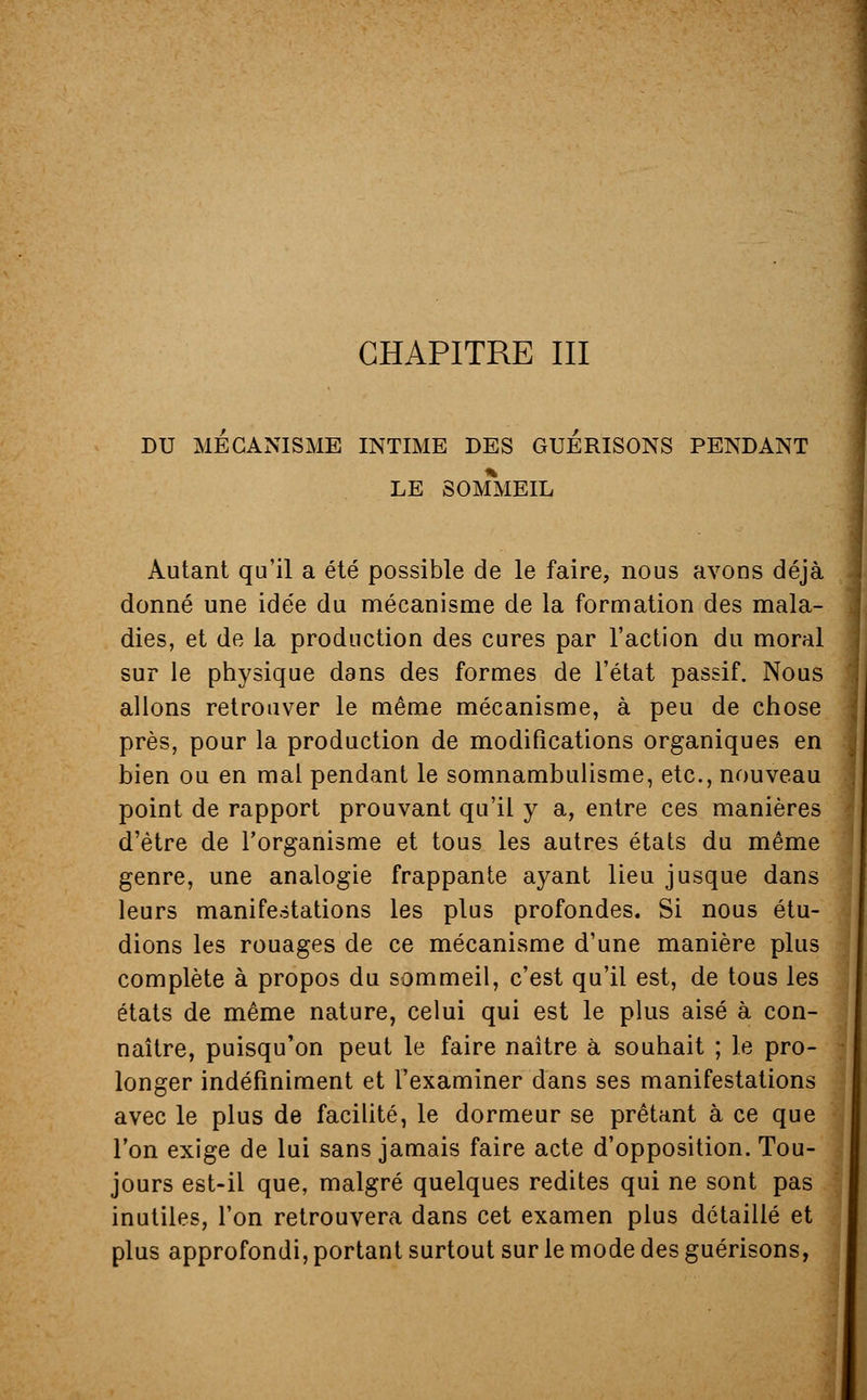 CHAPITRE III DU MECANISME INTIME DES GUERISONS PENDANT LE SOMMEIL Autant qu'il a été possible de le faire, nous avons déjà donné une idée du mécanisme de la formation des mala- dies, et de la production des cures par l'action du moral sur le physique dans des formes de l'état passif. Nous allons retrouver le même mécanisme, à peu de chose près, pour la production de modifications organiques en bien ou en mal pendant le somnambulisme, etc., nouveau point de rapport prouvant qu'il y a, entre ces manières d'être de l'organisme et tous les autres états du même genre, une analogie frappante ayant lieu jusque dans leurs manifestations les plus profondes. Si nous étu- dions les rouages de ce mécanisme d'une manière plus complète à propos du sommeil, c'est qu'il est, de tous les états de même nature, celui qui est le plus aisé à con- naître, puisqu'on peut le faire naître à souhait ; le pro- longer indéfiniment et l'examiner dans ses manifestations avec le plus de facilité, le dormeur se prêtant à ce que l'on exige de lui sans jamais faire acte d'opposition. Tou- jours est-il que, malgré quelques redites qui ne sont pas inutiles, l'on retrouvera dans cet examen plus détaillé et plus approfondi, portant surtout sur le mode des guérisons,