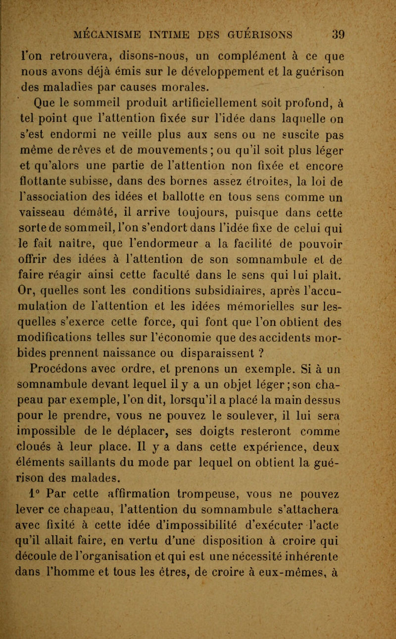 l'on retrouvera, disons-nous, un complément à ce que nous avons déjà émis sur le développement et laguérison des maladies par causes morales. Que le sommeil produit artificiellement soit profond, à tel point que l'attention fixée sur l'idée dans laquelle on s'est endormi ne veille plus aux sens ou ne suscite pas même de rêves et de mouvements; ou qu'il soit plus léger et qu'alors une partie de l'attention non fixée et encore flottante subisse, dans des bornes assez étroites, la loi de l'association des idées et ballotte en tous sens comme un vaisseau démâté, il arrive toujours, puisque dans cette sorte de sommeil, l'on s'endort dans l'idée fixe de celui qui le fait naître, que l'endormeur a la facilité de pouvoir offrir des idées à l'attention de son somnambule et de faire réagir ainsi cette faculté dans le sens qui lui plaît. Or, quelles sont les conditions subsidiaires, après l'accu- mulation de l'attention et les idées mémorielles sur les- quelles s'exerce cette force, qui font que l'on obtient des modifications telles sur l'économie que des accidents mor- bides prennent naissance ou disparaissent ? Procédons avec ordre, et prenons un exemple. Si à un somnambule devant lequel il y a un objet léger; son cha- peau par exemple, l'on dit, lorsqu'il a placé la main dessus pour le prendre, vous ne pouvez le soulever, il lui sera impossible de le déplacer, ses doigts resteront comme cloués à leur place. Il y a dans cette expérience, deux éléments saillants du mode par lequel on obtient la gué- rison des malades. 1° Par cette affirmation trompeuse, vous ne pouvez lever ce chapeau, l'attention du somnambule s'attachera avec fixité à cette idée d'impossibilité d'exécuter l'acte qu'il allait faire, en vertu d'une disposition à croire qui découle de l'organisation et qui est une nécessité inhérente dans l'homme et tous les êtres, de croire à eux-mêmes, à