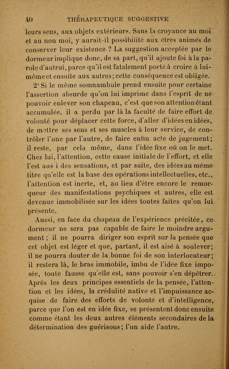 leurs sens, aux objets extérieurs. Sans la croyance au moi et au non moi, y aurait-il possibilité aux êtres animés de conserver leur existence ? La suggestion acceptée par le dormeur implique donc, de sa part, qu'il ajoute foi à la pa- role d'autrui, parce qu'il est fatalement porté à croire à lui- même et ensuite aux autres; cette conséquence est obligée. 2° Si le même somnambule prend ensuite pour certaine l'assertion absurde qu'on lui imprime dans l'esprit de ne pouvoir enlever son chapeau, c'est que son attention étant accumulée, il a perdu par là la faculté de faire effort de volonté pour déplacer cette force, d'aller d'idées en idées, de mettre ses sens et ses muscles à leur service, de con- trôler l'une par l'autre, de faire enfin acte de jugement; il reste, par cela même, dans l'idée fixe où on le met. Chez lui, l'attention, cette cause initiale de l'effort, et elle l'est aus i des sensations, et par suite, des idéesaumème titre qu'elle est la base des opérations intellectuelles, etc., l'attention est inerte, et, au lieu d'être encore le remor- queur des manifestations psychiques et autres, elle est devenue immobilisée sur les idées toutes faites qu'on lui présente. Aussi, en face du chapeau de l'expérience précitée, ce dormeur ne sera pas capable de faire le moindre argu- ment ; il ne pourra diriger son esprit sur la pensée que cet objet est léger et que, partant, il est aisé à soulever; il ne pourra douter de la bonne foi de son interlocuteur; il restera là, le bras immobile, imbu de l'idée fixe impo- sée, toute fausse qu'elle est, sans pouvoir s'en dépêtrer. Après les deux principes essentiels de la pensée, l'atten- tion et les idées, la crédulité native et l'impuissance ac- quise de faire des efforts de volonté et d'intelligence, parce que l'on est en idée fixe, se présentent donc ensuite comme étant les deux autres éléments secondaires delà détermination des guérisons; l'un aide l'autre.
