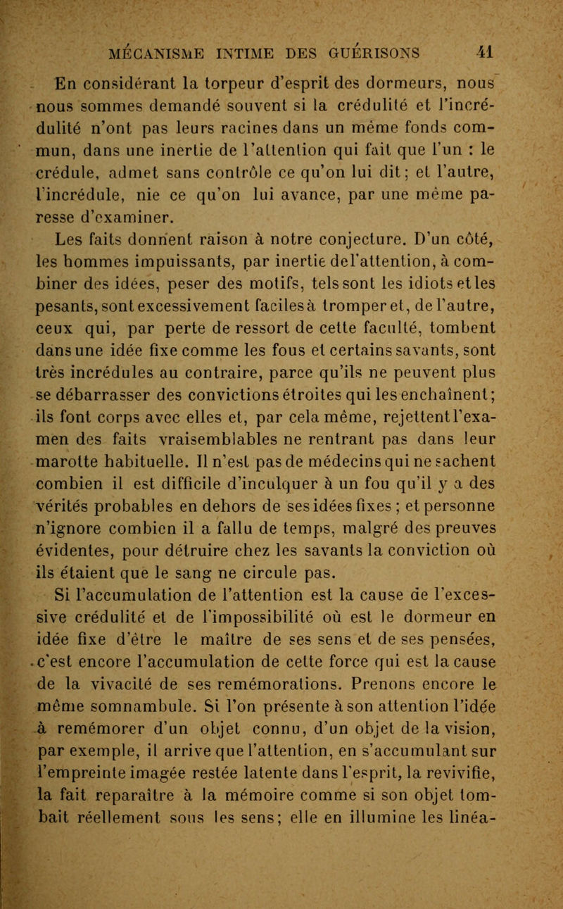 En considérant la torpeur d'esprit des dormeurs, nous nous sommes demandé souvent si la crédulité et l'incré- dulité n'ont pas leurs racines dans un même fonds com- mun, dans une inertie de l'attention qui fait que l'un : le crédule, admet sans contrôle ce qu'on lui dit; et l'autre, l'incrédule, nie ce qu'on lui avance, par une même pa- resse d'examiner. Les faits donnent raison à notre conjecture. D'un côté, les hommes impuissants, par inertie del'attention, à com- biner des idées, peser des motifs, tels sont les idiots et les pesants, sont excessivement facilesà tromper et, de l'autre, ceux qui, par perte de ressort de cette faculté, tombent dans une idée fixe comme les fous et certains savants, sont très incrédules au contraire, parce qu'ils ne peuvent plus se débarrasser des convictions étroites qui les enchaînent; ils font corps avec elles et, par cela même, rejettent l'exa- men des faits vraisemblables ne rentrant pas dans leur marotte habituelle. Il n'est pas de médecins qui ne sachent combien il est difficile d'inculquer à un fou qu'il y a des vérités probables en dehors de ses idées fixes ; et personne n'ignore combien il a fallu de temps, malgré des preuves évidentes, pour détruire chez les savants la conviction où ils étaient que le sang ne circule pas. Si l'accumulation de l'attention est la cause de l'exces- sive crédulité et de l'impossibilité où est le dormeur en idée fixe d'être le maître de ses sens et de ses pensées, c'est encore l'accumulation de celte force qui est la cause de la vivacité de ses remémorations. Prenons encore le même somnambule. Si l'on présente à son attention l'idée à remémorer d'un objet connu, d'un objet de la vision, par exemple, il arrive que l'attention, en s'accumulant sur l'empreinte imagée restée latente dans l'esprit, la revivifie, la fait reparaître à la mémoire comme si son objet tom- bait réellement sous les sens: elle en illumine les linéa-