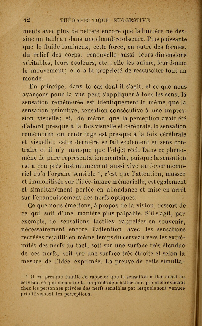 ments avec plus de netteté encore que la lumière ne des- sine un tableau dans une chambre obscure. Plus puissante que le fluide lumineux, cette force, en outre des formes, du relief des corps, renouvelle aussi leurs dimensions véritables, leurs couleurs, etc.; elle les anime, leurdonne le mouvement; elle a la propriété de ressusciter tout un monde. En principe, dans le cas dont il s'agit, et ce que nous avançons pour la vue peut s'appliquer à tous les sens, la sensation remémorée est identiquement la même que la sensation primitive, sensation consécutive à une impres- sion visuelle; et, de même que la perception avait été d'abord presque à la fois visuelle et cérébrale, la sensation remémorée ou centrifuge est presque à la fois cérébrale et visuelle ; cette dernière se fait seulement en sens con- traire et il n'y manque que l'objet réel. Dans ce phéno- mène de pure représentation mentale, puisque la sensation est à peu près instantanément aussi vive au foyer mémo- riel qu'à l'organe sensible *, c'est que l'attention, massée et immobilisée sur l'idée-image mémorielle, est également et simultanément portée en abondance et mise en arrêt sur l'épanouissement des nerfs optiques. Ce que nous émettons, à propos de la vision, ressort de ce qui suit d'une manière plus palpable. S'il s'agit, par exemple, de sensations tactiles rappelées en souvenir, nécessairement encore l'attention avec les sensations recréées rejaillit en même temps du cerveau vers les extré- mités des nerfs du tact, soit sur une surface très étendue de ces nerfs, soit sur une surface très étroite et selon la mesure de l'idée exprimée. La preuve de cette simulta- 1 II est presque inutile de rappeler que la sensation a lieu aussi au cerveau, ce que démontre la propriété de s'halluciner, propriélé existant chez les personnes privées des nerfs sensibles par lesquels sont venues primitivement les perceptions.